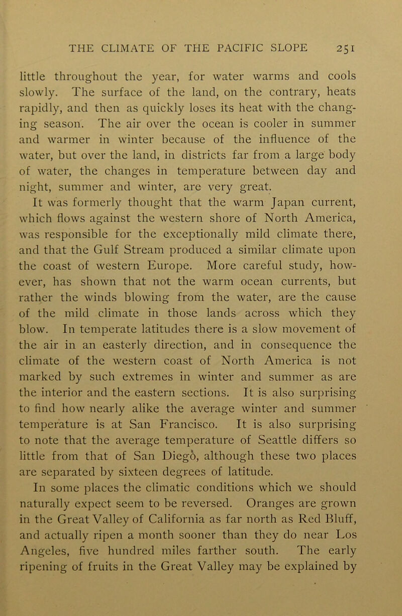 little throughout the year, for water warms and cools slowly. The surface of the land, on the contrary, heats rapidly, and then as quickly loses its heat with the chang- ing season. The air over the ocean is cooler in summer and warmer in winter because of the influence of the water, but over the land, in districts far from a large body of water, the changes in temperature between day and night, summer and winter, are very great. It was formerly thought that the warm Japan current, which flows against the western shore of North America, was responsible for the exceptionally mild climate there, and that the Gulf Stream produced a similar climate upon the coast of western Europe. More careful study, how- ever, has shown that not the warm ocean currents, but rather the winds blowing from the water, are the cause of the mild climate in those lands across which they blow. In temperate latitudes there is a slow movement of the air in an easterly direction, and in consequence the climate of the western coast of North America is not marked by such extremes in winter and summer as are the interior and the eastern sections. It is also surprising to find how nearly alike the average winter and summer temperature is at San Francisco. It is also surprising to note that the average temperature of Seattle differs so little from that of San Diego, although these two places are separated by sixteen degrees of latitude. In some places the climatic conditions which we should naturally expect seem to be reversed. Oranges are grown in the Great Valley of California as far north as Red Bluff, and actually ripen a month sooner than they do near Los Angeles, five hundred miles farther south. The early ripening of fruits in the Great Valley may be explained by