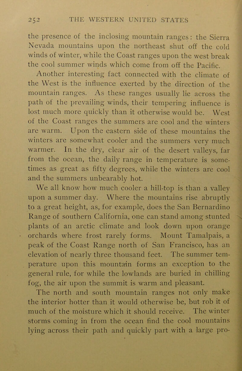 the presence of the inclosing mountain ranges: the Sierra Nevada mountains upon the northeast shut off the cold winds of winter, while the Coast ranges upon the west break the cool summer winds which come from off the Pacific. Another interesting fact connected with the climate of the West is the influence exerted by the direction of the mountain ranges. As these ranges usually lie across the path of the prevailing winds, their tempering influence is lost much more quickly than it otherwise would be. West of the Coast ranges the summers are cool and the winters are warm. Upon the eastern side of these mountains the winters are somewhat cooler and the summers very much warmer. In the dry, clear air of the desert valleys, far from the ocean, the daily range in temperature is some- times as great as fifty degrees, while the winters are cool and the summers unbearably hot. We all know how much cooler a hill-top is than a valley upon a summer day. Where the mountains rise abruptly to a great height, as, for example, does the San Bernardino Range of southern California, one can stand among stunted plants of an arctic climate and look down upon orange orchards where frost rarely forms. Mount Tamalpais, a peak of the Coast Range north of San Francisco, has an elevation of nearly three thousand feet. The summer tem- perature upon this mountain forms an exception to the general rule, for while the lowlands are buried in chilling fog, the air upon the summit is warm and pleasant. The north and south mountain ranges not only make the interior hotter than it would otherwise be, but rob it of much of the moisture which it should receive. The winter storms coming in from the ocean find the cool mountains lying across their path and quickly part with a large pro-