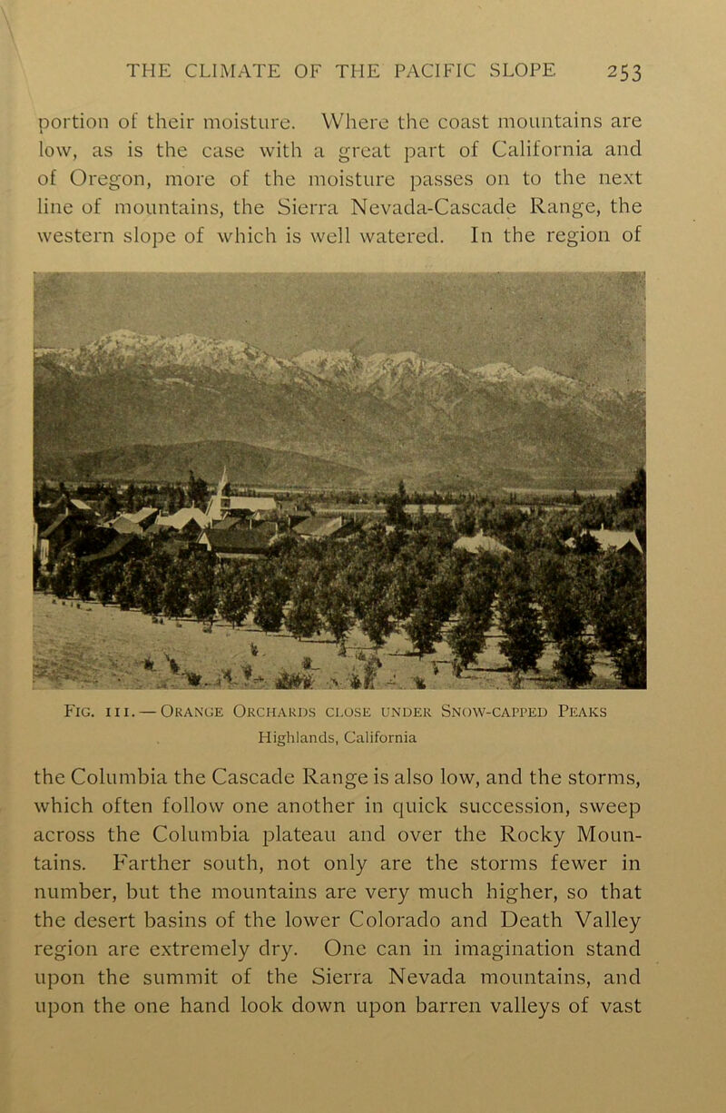 portion of their moisture. Where the coast mountains are low, as is the case with a great part of California and of Oregon, more of the moisture passes on to the next line of mountains, the Sierra Nevada-Cascade Range, the western slope of which is well watered. In the region of Fig. hi. — Orange Orchards close under Snow-capped Peaks Highlands, California the Columbia the Cascade Range is also low, and the storms, which often follow one another in quick succession, sweep across the Columbia plateau and over the Rocky Moun- tains. Farther south, not only are the storms fewer in number, but the mountains are very much higher, so that the desert basins of the lower Colorado and Death Valley region are extremely dry. One can in imagination stand upon the summit of the Sierra Nevada mountains, and upon the one hand look down upon barren valleys of vast