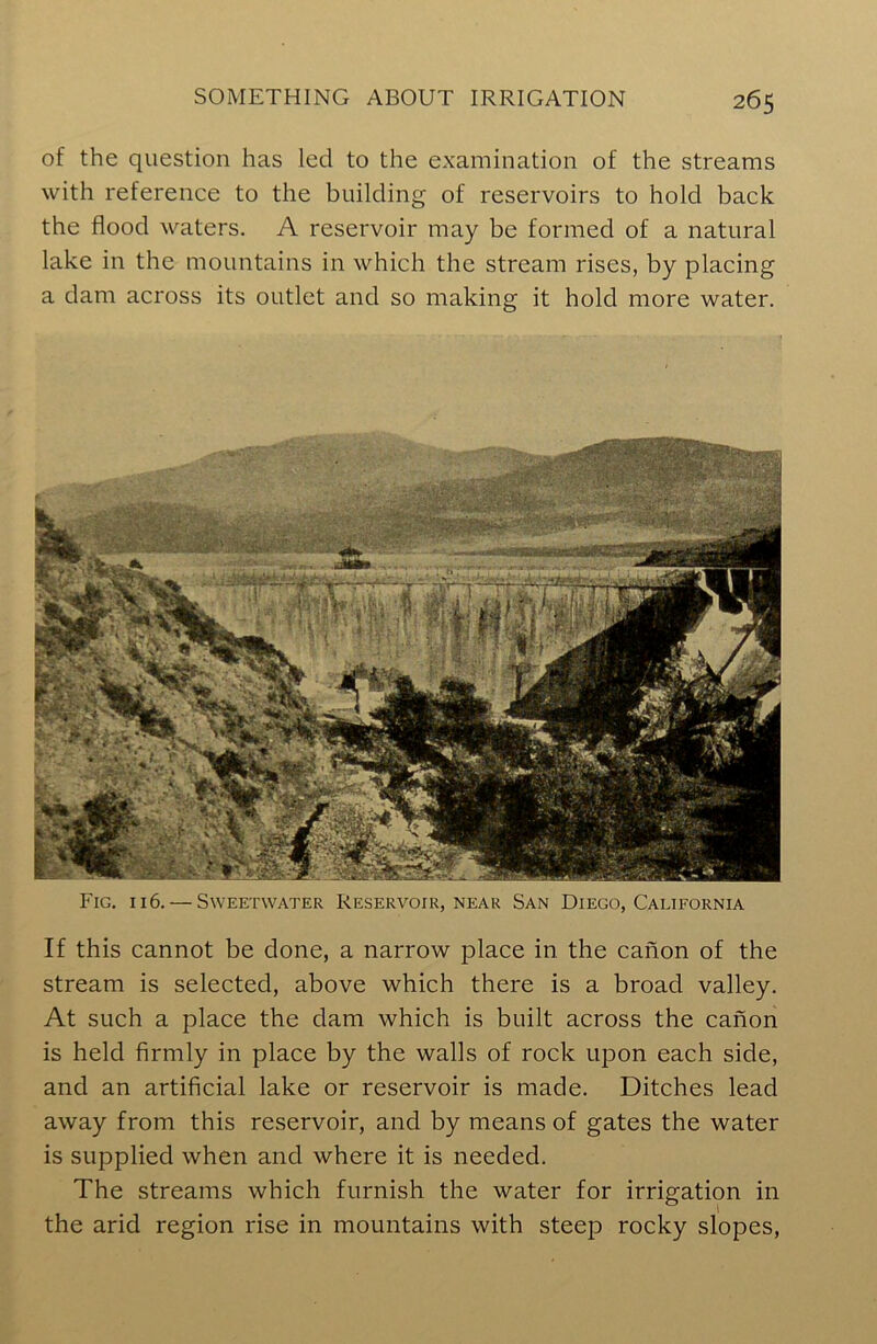 of the question has led to the examination of the streams with reference to the building of reservoirs to hold back the flood waters. A reservoir may be formed of a natural lake in the mountains in which the stream rises, by placing a dam across its outlet and so making it hold more water. Fig. i 16. — Sweetwater Reservoir, near San Diego, California If this cannot be done, a narrow place in the canon of the stream is selected, above which there is a broad valley. At such a place the dam which is built across the canon is held firmly in place by the walls of rock upon each side, and an artificial lake or reservoir is made. Ditches lead away from this reservoir, and by means of gates the water is supplied when and where it is needed. The streams which furnish the water for irrigation in the arid region rise in mountains with steep rocky slopes,