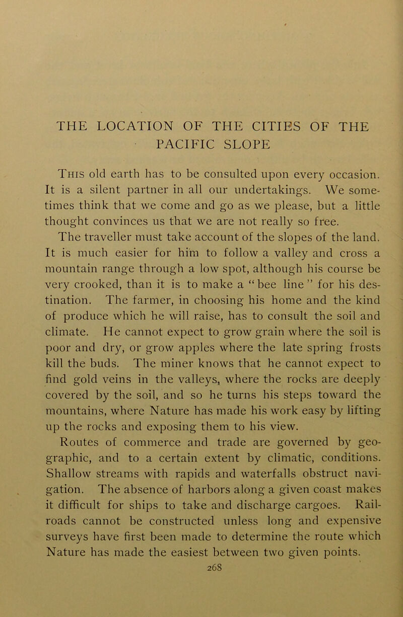 THE LOCATION OF THE CITIES OF THE PACIFIC SLOPE This old earth has to be consulted upon every occasion. It is a silent partner in all our undertakings. We some- times think that we come and go as we please, but a little thought convinces us that we are not really so free. The traveller must take account of the slopes of the land. It is much easier for him to follow a valley and cross a mountain range through a low spot, although his course be very crooked, than it is to make a “bee line ” for his des- tination. The farmer, in choosing his home and the kind of produce which he will raise, has to consult the soil and climate. He cannot expect to grow grain where the soil is poor and dry, or grow apples where the late spring frosts kill the buds. The miner knows that he cannot expect to find gold veins in the valleys, where the rocks are deeply covered by the soil, and so he turns his steps toward the mountains, where Nature has made his work easy by lifting up the rocks and exposing them to his view. Routes of commerce and trade are governed by geo- graphic, and to a certain extent by climatic, conditions. Shallow streams with rapids and waterfalls obstruct navi- gation. The absence of harbors along a given coast makes it difficult for ships to take and discharge cargoes. Rail- roads cannot be constructed unless long and expensive surveys have first been made to determine the route which Nature has made the easiest between two given points.