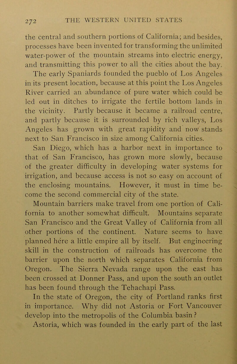 2J2 the central and southern portions of California; and besides, processes have been invented for transforming the unlimited water-power of the mountain streams into electric energy, and transmitting this power to all the cities about the bay. The early Spaniards founded the pueblo of Los Angeles in its present location, because at this point the Los Angeles River carried an abundance of pure water which could be led out in ditches to irrigate the fertile bottom lands in the vicinity. Partly because it became a railroad centre, and partly because it is surrounded by rich valleys, Los Angeles has grown with great rapidity and now stands next to San Francisco in size among California cities. San Diego, which has a harbor next in importance to that of San Francisco, has grown more slowly, because of the greater difficulty in developing water systems for irrigation, and because access is not so easy on account of the enclosing mountains. Llowever, it must in time be- come the second commercial city of the state. Mountain barriers make travel from one portion of Cali- fornia to another somewhat difficult. Mountains separate San Francisco and the Great Valley of California from all other portions of the continent. Nature seems to have planned here a little empire all by itself. But engineering skill in the construction of railroads has overcome the barrier upon the north which separates California from Oregon. The Sierra Nevada range upon the east has been crossed at Donner Pass, and upon the south an outlet has been found through the Tehachapi Pass. In the state of Oregon, the city of Portland ranks first in importance. Why did not Astoria or Fort Vancouver develop into the metropolis of the Columbia basin ? Astoria, which was founded in the early part of the last