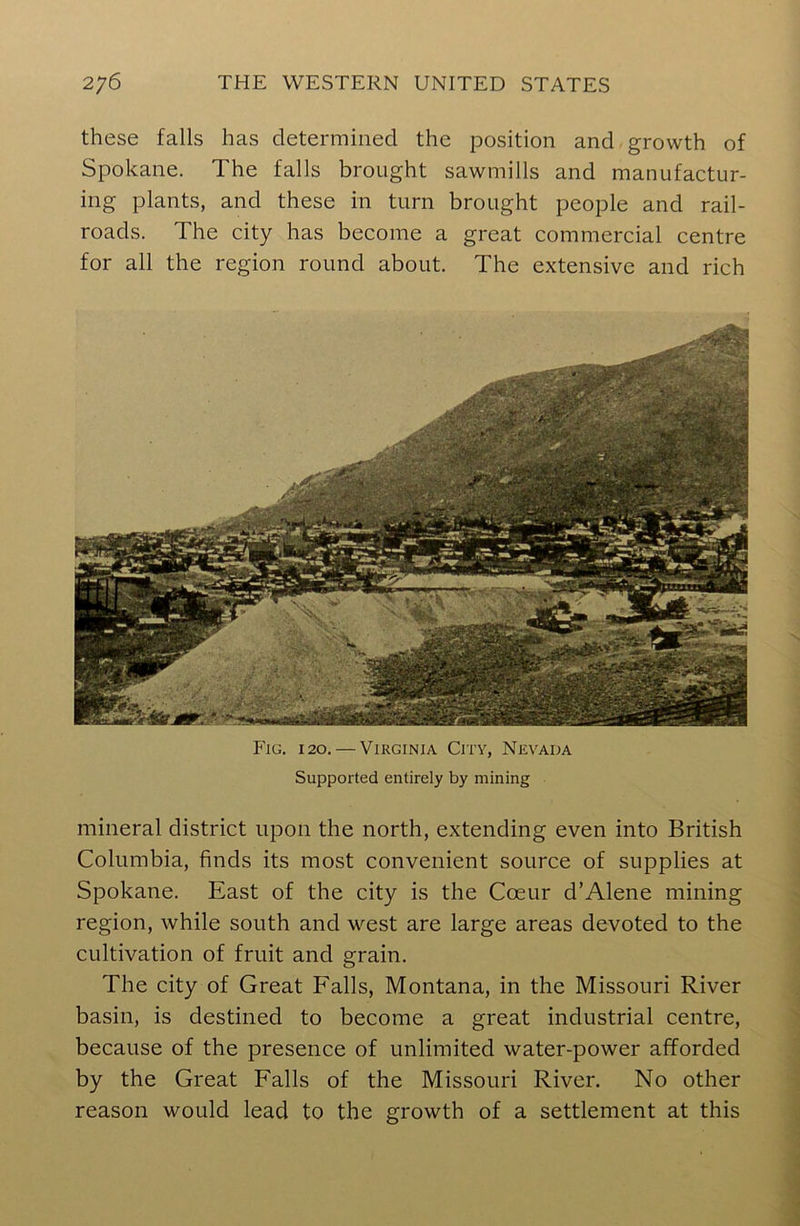 these falls has determined the position and growth of Spokane. The falls brought sawmills and manufactur- ing plants, and these in turn brought people and rail- roads. The city has become a great commercial centre for all the region round about. The extensive and rich Fig. 120. — Virginia City, Nevada Supported entirely by mining mineral district upon the north, extending even into British Columbia, finds its most convenient source of supplies at Spokane. East of the city is the Coeur d’Alene mining region, while south and west are large areas devoted to the cultivation of fruit and grain. The city of Great Falls, Montana, in the Missouri River basin, is destined to become a great industrial centre, because of the presence of unlimited water-power afforded by the Great Falls of the Missouri River. No other reason would lead to the growth of a settlement at this