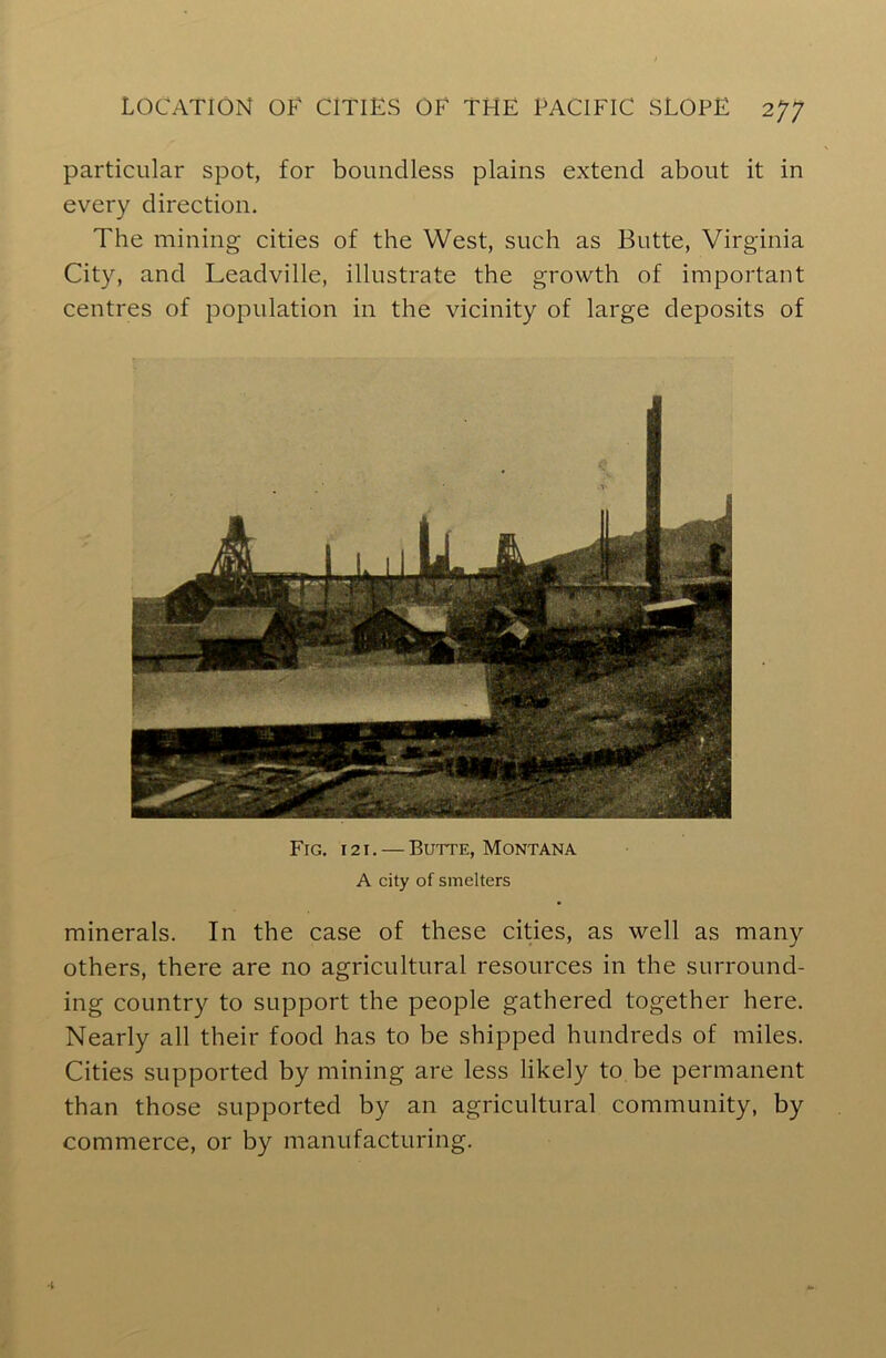 particular spot, for boundless plains extend about it in every direction. The mining cities of the West, such as Butte, Virginia City, and Leadville, illustrate the growth of important centres of population in the vicinity of large deposits of Fig. i 21. — Butte, Montana A city of smelters minerals. In the case of these cities, as well as many others, there are no agricultural resources in the surround- ing country to support the people gathered together here. Nearly all their food has to be shipped hundreds of miles. Cities supported by mining are less likely to be permanent than those supported by an agricultural community, by commerce, or by manufacturing.