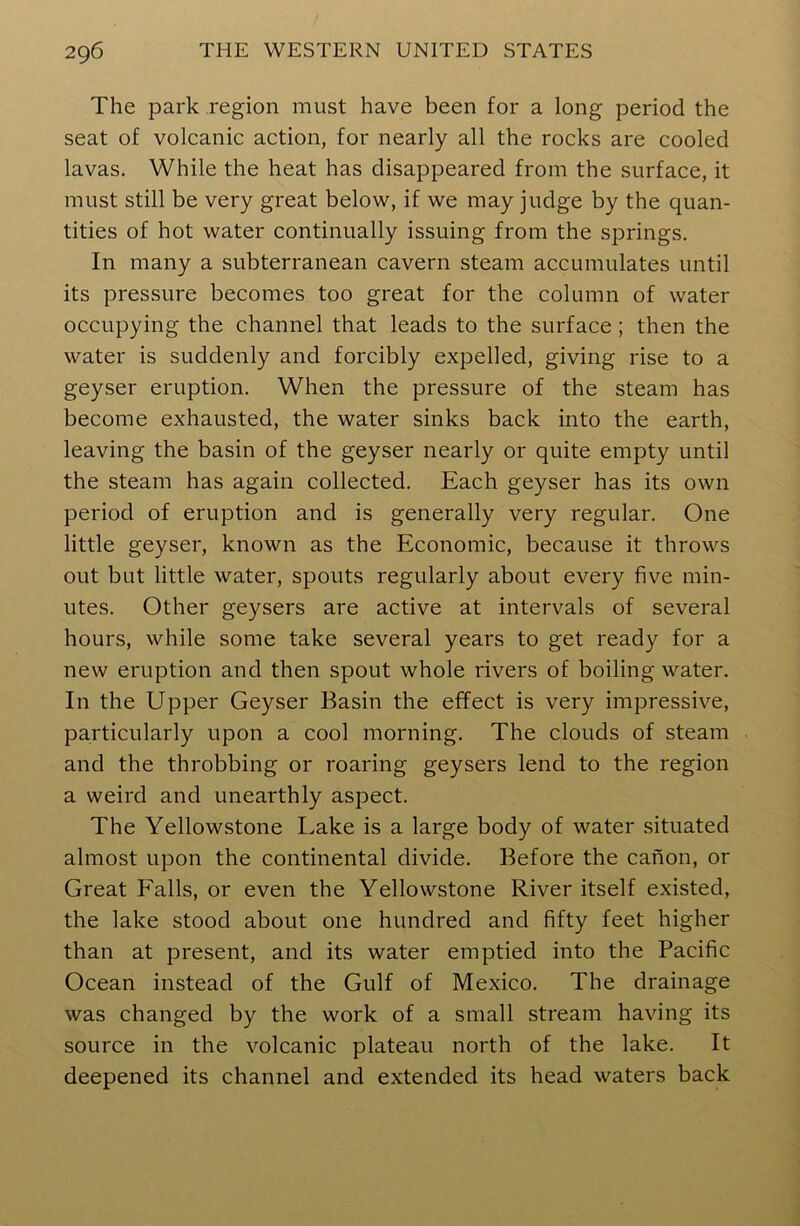 The park region must have been for a long period the seat of volcanic action, for nearly all the rocks are cooled lavas. While the heat has disappeared from the surface, it must still be very great below, if we may judge by the quan- tities of hot water continually issuing from the springs. In many a subterranean cavern steam accumulates until its pressure becomes too great for the column of water occupying the channel that leads to the surface ; then the water is suddenly and forcibly expelled, giving rise to a geyser eruption. When the pressure of the steam has become exhausted, the water sinks back into the earth, leaving the basin of the geyser nearly or quite empty until the steam has again collected. Each geyser has its own period of eruption and is generally very regular. One little geyser, known as the Economic, because it throws out but little water, spouts regularly about every five min- utes. Other geysers are active at intervals of several hours, while some take several years to get ready for a new eruption and then spout whole rivers of boiling water. In the Upper Geyser Basin the effect is very impressive, particularly upon a cool morning. The clouds of steam and the throbbing or roaring geysers lend to the region a weird and unearthly aspect. The Yellowstone Lake is a large body of water situated almost upon the continental divide. Before the canon, or Great Falls, or even the Yellowstone River itself existed, the lake stood about one hundred and fifty feet higher than at present, and its water emptied into the Pacific Ocean instead of the Gulf of Mexico. The drainage was changed by the work of a small stream having its source in the volcanic plateau north of the lake. It deepened its channel and extended its head waters back