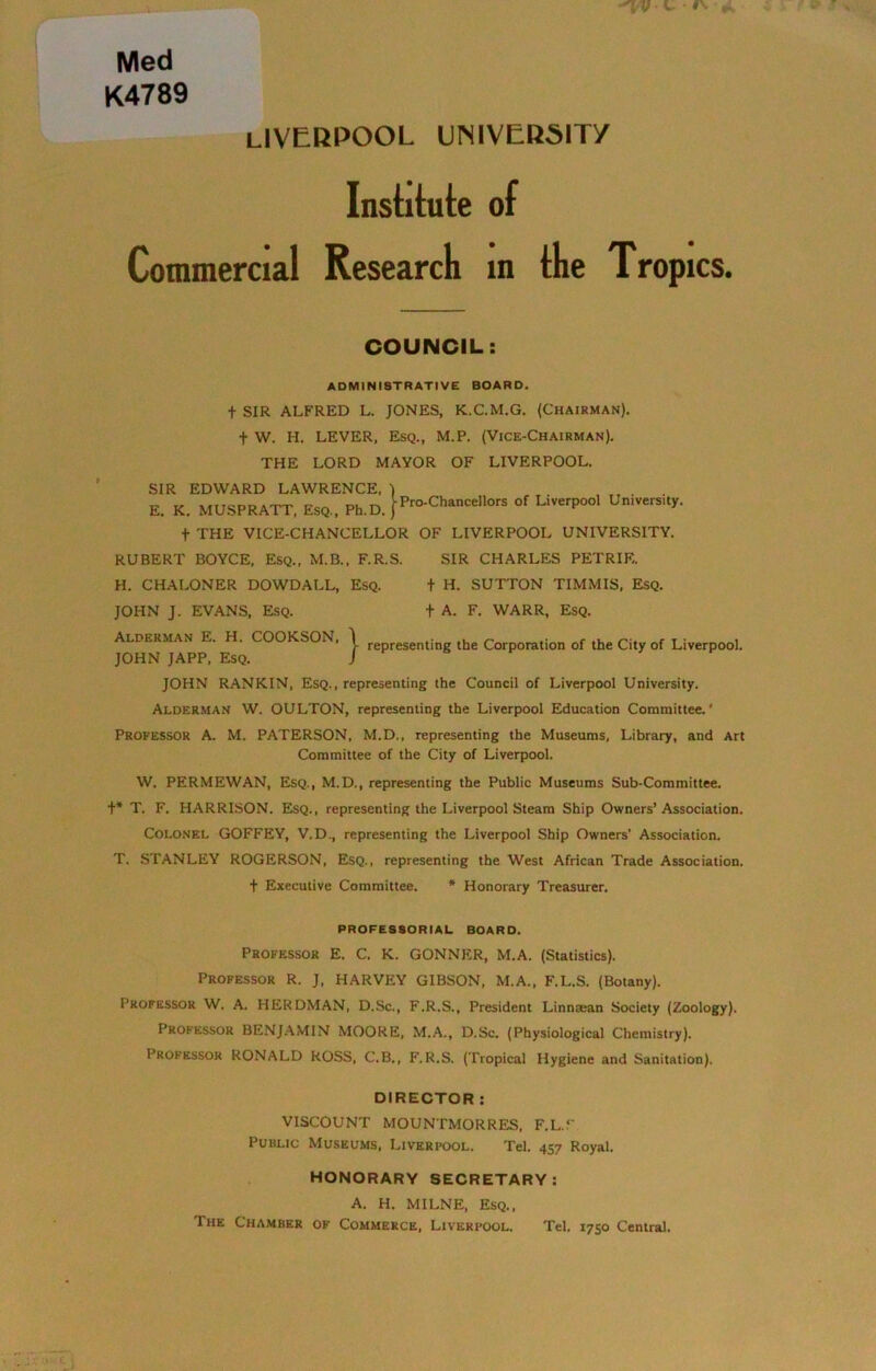 K4789 LIVERPOOL UNIVERSITY Institute of Commercial Research in the Trop ICS. COUNCIL: ADMINISTRATIVE BOARD. t SIR ALFRED L. JONES, K.C.M.G. (Chairman). f W. H. LEVER, Esq., M.P. (Vice-Chairman). THE LORD MAYOR OF LIVERPOOL. SIR EDWARD LAWRENCE, ) E. K. MUSPRATT, Esq., Ph.D. fPro-Chancellors of Liverpool Umvers.ty. f THE VICE-CHANCELLOR OF LIVERPOOL UNIVERSITY. RUBERT BOYCE, Esq., M.B., F.R.S. SIR CHARLES PETRIE. H. CHALONER DOWDALL, Esq. t H. SUTTON TIMMIS, Esq. JOHN J. EVANS, Esq. + A. F. WARR, Esq. Alderman E. H. COOKSON, JOHN JAPP, Esq. JOHN RANKIN, Esq. , representing the Council of Liverpool University. representing the Corporation of the City of Liverpool. Alderman W. OULTON, representing the Liverpool Education Committee.' Professor A. M. PATERSON, M.D., representing the Museums, Library, and Art Committee of the City of Liverpool. W. PERMEWAN, Esq., M.D., representing the Public Museums Sub-Committee, t* T. F. HARRISON. Esq., representing the Liverpool Steam Ship Owners’Association. Colonel GOFFEY, V.D., representing the Liverpool Ship Owners’ Association. T. STANLEY ROGERSON, Esq., representing the West African Trade Association, f Executive Committee. * Honorary Treasurer. PROFESSORIAL BOARD. Professor E. C. K. GONNRR, M.A. (Statistics). Professor R. J, HARVEY GIBSON, M.A., F.L.S. (Botany). Professor W. A. HERDMAN, D.Sc., F.R.S., President Linncean Society (Zoology). Professor BENJAMIN MOORE, M.A., D.Sc. (Physiological Chemistry). Professor RONALD ROSS, C.B., F.R.S. (Tropical Hygiene and Sanitation). DIRECTOR : VISCOUNT MOUNTMORRES, F.L.V Public Museums, Liverpool. Tel. 457 Royal. HONORARY SECRETARY: A. H. MILNE, Esq., The Chamber of Commerce, Liverpool. Tel. 1750 Central.