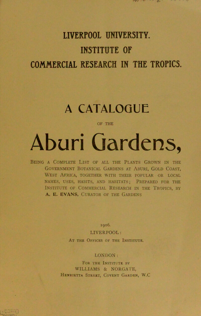 LIVERPOOL UNIVERSITY. INSTITUTE OF COMMERCIAL RESEARCH IN THE TROPICS A CATALOGUE OF THE Aburi Gardens, Being a Complete List of all the Plants Grown in the Government Botanical Gardens at Aburi, Gold Coast, West Africa, together with their popular or local NAMES, USES, HABITS, AND HABITATS; PREPARED FOR THE Institute of Commercial Research in the Tropics, by A. E. EVANS, Curator of the Gardens 1906. LIVERPOOL : At the Offices of the Institute. LONDON: For the Institute by WILLIAMS & NORGATE, Henrietta Street, Covent Garden, W.C