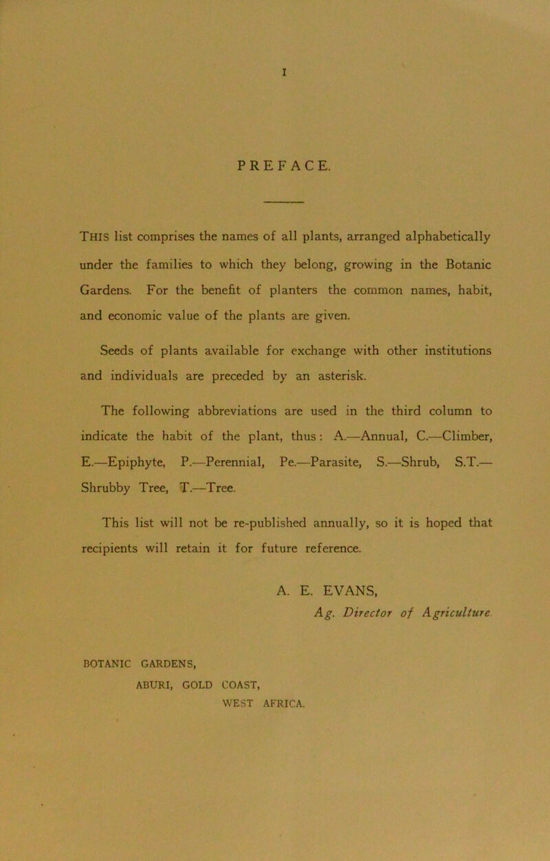 PREFACE. THIS list comprises the names of all plants, arranged alphabetically under the families to which they belong, growing in the Botanic Gardens. For the benefit of planters the common names, habit, and economic value of the plants are given. Seeds of plants available for exchange with other institutions and individuals are preceded by an asterisk. The following abbreviations are used in the third column to indicate the habit of the plant, thus: A.—Annual, C.—Climber, E.—Epiphyte, P.—Perennial, Pe.—Parasite, S.—Shrub, S.T.— Shrubby Tree, T.—Tree. This list will not be re-published annually, so it is hoped that recipients will retain it for future reference. A. E. EVANS, Ag. Director of AgriculUire BOTANIC GARDENS, ABURI, GOLD COAST, WEST AFRICA.