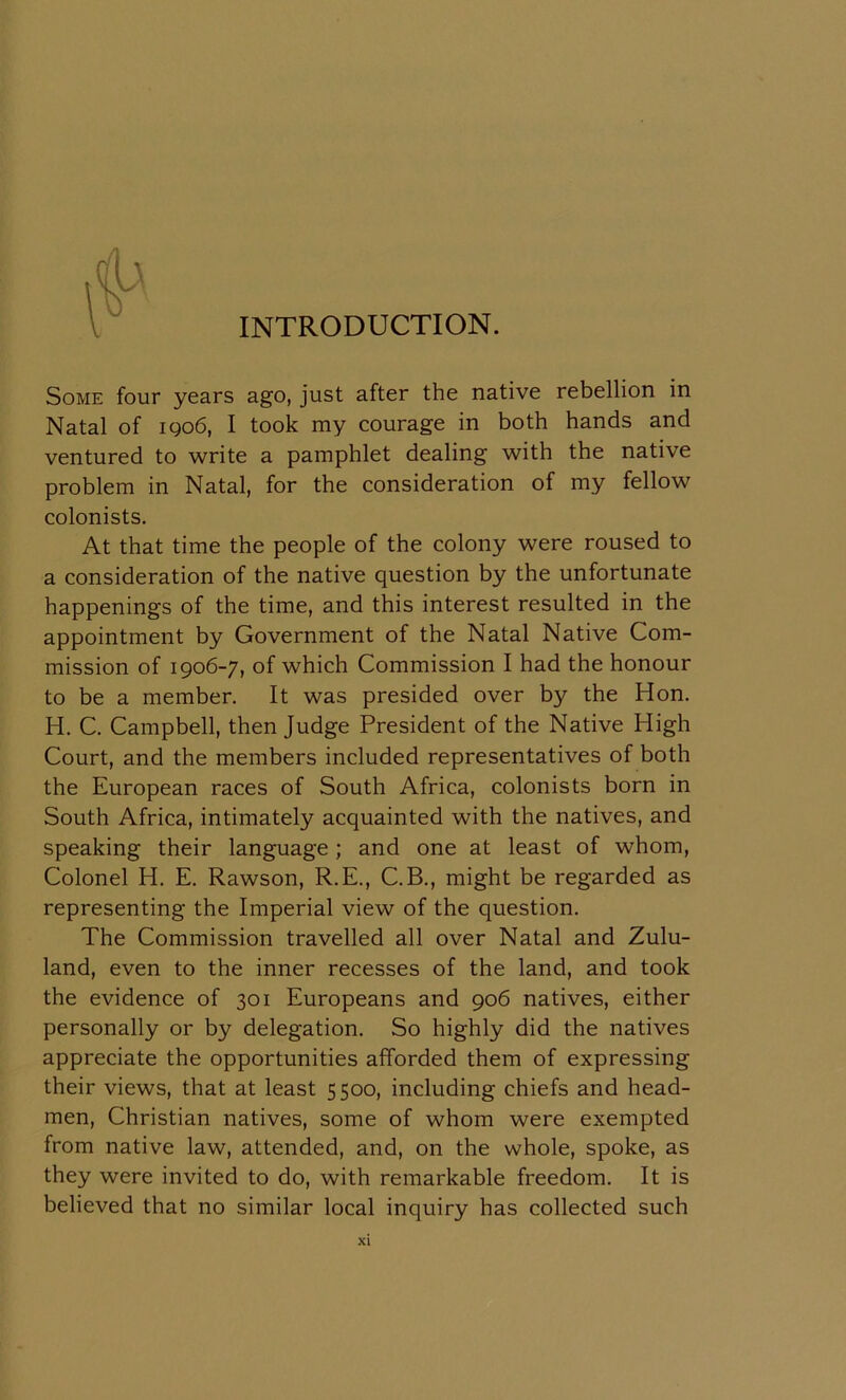 INTRODUCTION. Some four years ago, just after the native rebellion in Natal of 1906, I took my courage in both hands and ventured to write a pamphlet dealing with the native problem in Natal, for the consideration of my fellow colonists. At that time the people of the colony were roused to a consideration of the native question by the unfortunate happenings of the time, and this interest resulted in the appointment by Government of the Natal Native Com- mission of 1906-7, of which Commission I had the honour to be a member. It was presided over by the Hon. H. C. Campbell, then Judge President of the Native High Court, and the members included representatives of both the European races of South Africa, colonists born in South Africa, intimately acquainted with the natives, and speaking their language; and one at least of whom, Colonel H. E. Rawson, R.E., C.B., might be regarded as representing the Imperial view of the question. The Commission travelled all over Natal and Zulu- land, even to the inner recesses of the land, and took the evidence of 301 Europeans and 906 natives, either personally or by delegation. So highly did the natives appreciate the opportunities afforded them of expressing their views, that at least 5500, including chiefs and head- men, Christian natives, some of whom were exempted from native law, attended, and, on the whole, spoke, as they were invited to do, with remarkable freedom. It is believed that no similar local inquiry has collected such