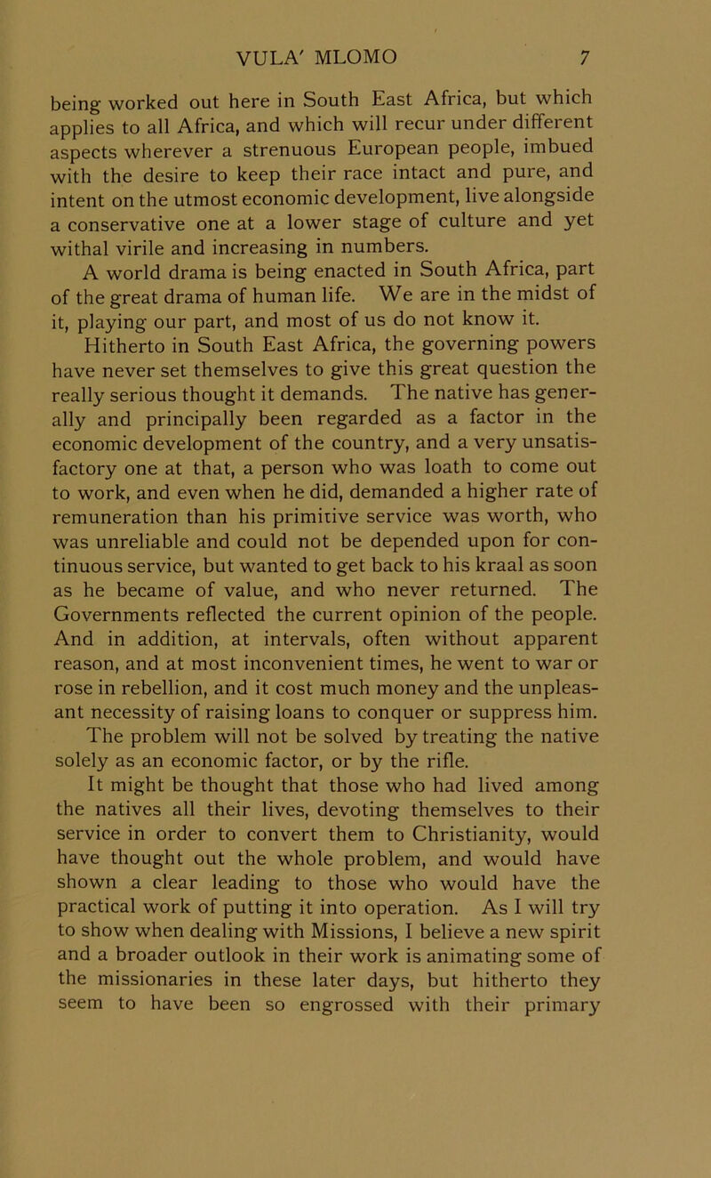 being worked out here in South East Africa, but which applies to all Africa, and which will recur under different aspects wherever a strenuous European people, imbued with the desire to keep their race intact and pure, and intent on the utmost economic development, live alongside a conservative one at a lower stage of culture and yet withal virile and increasing in numbers. A world drama is being enacted in South Africa, part of the great drama of human life. We are in the midst of it, playing our part, and most of us do not know it. Hitherto in South East Africa, the governing powers have never set themselves to give this great question the really serious thought it demands. The native has gener- ally and principally been regarded as a factor in the economic development of the country, and a very unsatis- factory one at that, a person who was loath to come out to work, and even when he did, demanded a higher rate of remuneration than his primitive service was worth, who was unreliable and could not be depended upon for con- tinuous service, but wanted to get back to his kraal as soon as he became of value, and who never returned. The Governments reflected the current opinion of the people. And in addition, at intervals, often without apparent reason, and at most inconvenient times, he went to war or rose in rebellion, and it cost much money and the unpleas- ant necessity of raising loans to conquer or suppress him. The problem will not be solved by treating the native solely as an economic factor, or by the rifle. It might be thought that those who had lived among the natives all their lives, devoting themselves to their service in order to convert them to Christianity, would have thought out the whole problem, and would have shown a clear leading to those who would have the practical work of putting it into operation. As I will try to show when dealing with Missions, I believe a new spirit and a broader outlook in their work is animating some of the missionaries in these later days, but hitherto they seem to have been so engrossed with their primary