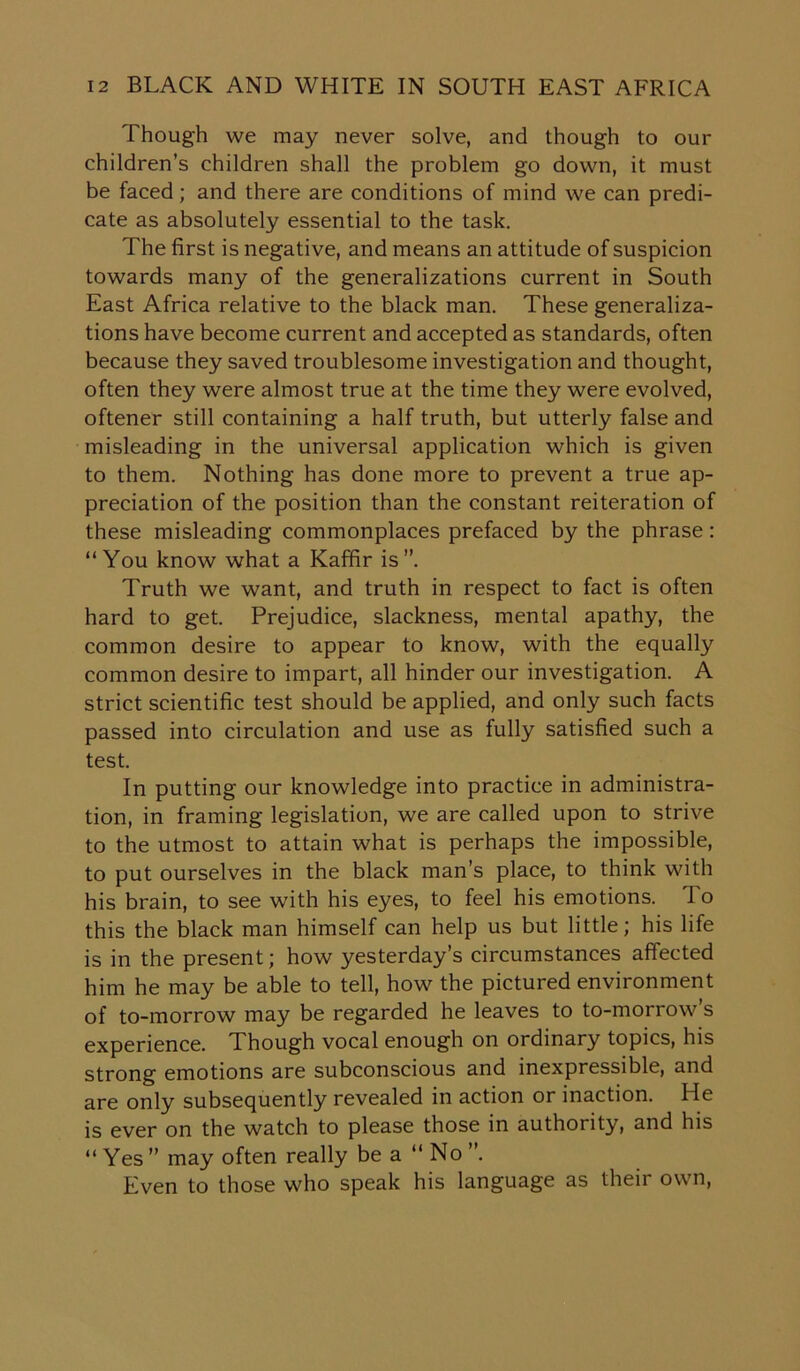 Though we may never solve, and though to our children’s children shall the problem go down, it must be faced; and there are conditions of mind we can predi- cate as absolutely essential to the task. The first is negative, and means an attitude of suspicion towards many of the generalizations current in South East Africa relative to the black man. These generaliza- tions have become current and accepted as standards, often because they saved troublesome investigation and thought, often they were almost true at the time they were evolved, oftener still containing a half truth, but utterly false and misleading in the universal application which is given to them. Nothing has done more to prevent a true ap- preciation of the position than the constant reiteration of these misleading commonplaces prefaced by the phrase: “You know what a Kaffir is”. Truth we want, and truth in respect to fact is often hard to get. Prejudice, slackness, mental apathy, the common desire to appear to know, with the equally common desire to impart, all hinder our investigation. A strict scientific test should be applied, and only such facts passed into circulation and use as fully satisfied such a test. In putting our knowledge into practice in administra- tion, in framing legislation, we are called upon to strive to the utmost to attain what is perhaps the impossible, to put ourselves in the black man’s place, to think with his brain, to see with his eyes, to feel his emotions. 1 o this the black man himself can help us but little; his life is in the present; how yesterday’s circumstances affected him he may be able to tell, how the pictured environment of to-morrow may be regarded he leaves to to-morrow s experience. Though vocal enough on ordinary topics, his strong emotions are subconscious and inexpressible, and are only subsequently revealed in action or inaction. He is ever on the watch to please those in authority, and his “ Yes ” may often really be a “No ”. Even to those who speak his language as their own,