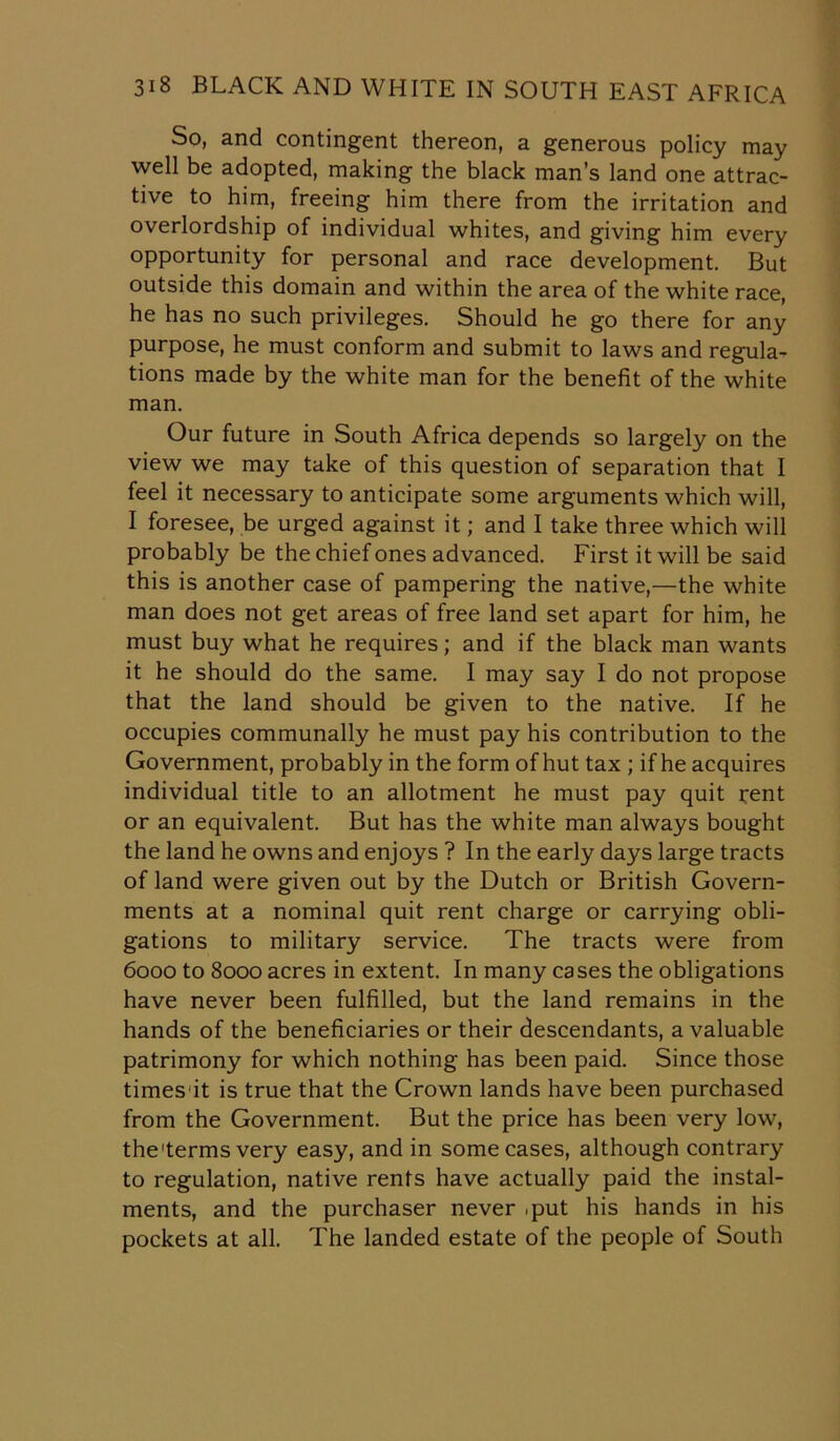 So, and contingent thereon, a generous policy may well be adopted, making the black man’s land one attrac- tive to him, freeing him there from the irritation and overlordship of individual whites, and giving him every opportunity for personal and race development. But outside this domain and within the area of the white race, he has no such privileges. Should he go there for any purpose, he must conform and submit to laws and regula- tions made by the white man for the benefit of the white man. Our future in South Africa depends so largely on the view we may take of this question of separation that I feel it necessary to anticipate some arguments which will, I foresee, be urged against it; and I take three which will probably be the chief ones advanced. First it will be said this is another case of pampering the native,—the white man does not get areas of free land set apart for him, he must buy what he requires; and if the black man wants it he should do the same. I may say I do not propose that the land should be given to the native. If he occupies communally he must pay his contribution to the Government, probably in the form of hut tax ; if he acquires individual title to an allotment he must pay quit rent or an equivalent. But has the white man always bought the land he owns and enjoys ? In the early days large tracts of land were given out by the Dutch or British Govern- ments at a nominal quit rent charge or carrying obli- gations to military service. The tracts were from 6000 to 8000 acres in extent. In many cases the obligations have never been fulfilled, but the land remains in the hands of the beneficiaries or their descendants, a valuable patrimony for which nothing has been paid. Since those timesit is true that the Crown lands have been purchased from the Government. But the price has been very low, the'terms very easy, and in some cases, although contrary to regulation, native rents have actually paid the instal- ments, and the purchaser never .put his hands in his pockets at all. The landed estate of the people of South