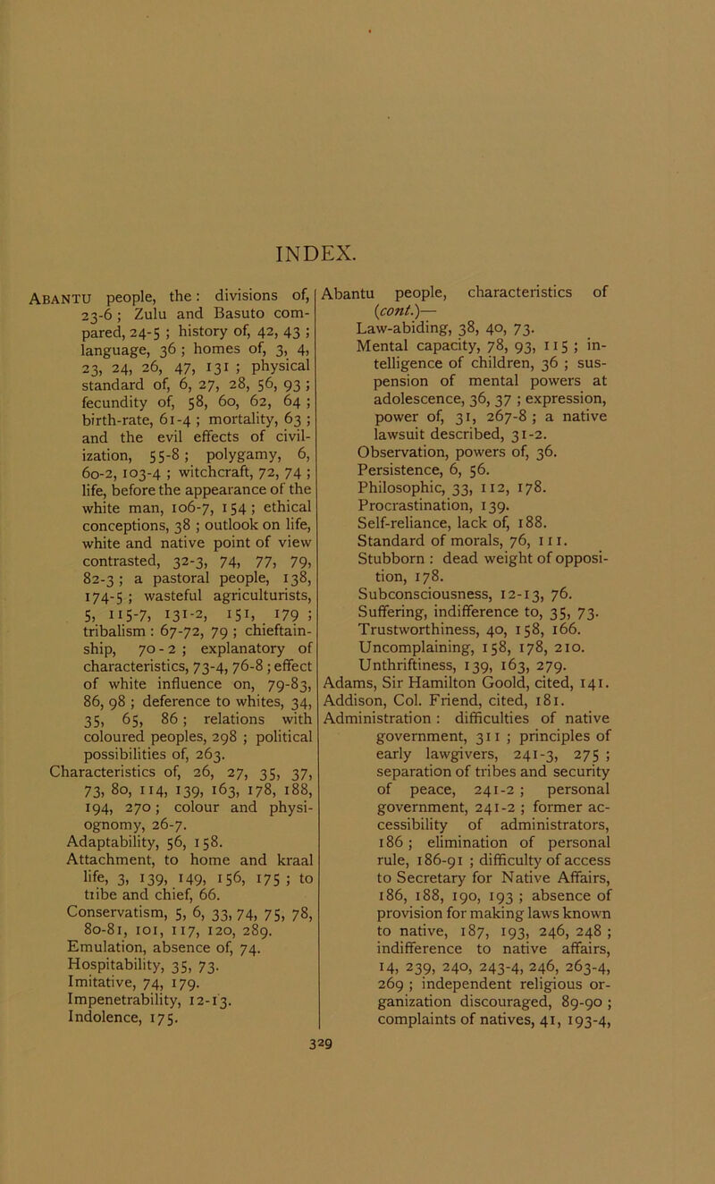 Abantu people, the: divisions of, 23-6 ; Zulu and Basuto com- pared, 24-5 ; history of, 42, 43 ; language, 36 ; homes of, 3, 4, 23, 24, 26, 47, 131; physical standard of, 6, 27, 28, 56, 93 ; fecundity of, 58, 60, 62, 64 ; birth-rate, 61-4 ; mortality, 63 ; and the evil effects of civil- ization, 55-8; polygamy, 6, 60-2, 103-4 ; witchcraft, 72, 74 ; life, before the appearance of the white man, 106-7, 154; ethical conceptions, 38 ; outlook on life, white and native point of view contrasted, 32-3, 74, 77, 79, 82-3; a pastoral people, 138, 174-5 ! wasteful agriculturists, 5, 115-7, 131-2, 151, 179 ; tribalism : 67-72, 79 ; chieftain- ship, 70 - 2 ; explanatory of characteristics, 73-4, 76-8 ; effect of white influence on, 79-83, 86, 98 ; deference to whites, 34, 35, 65, 86; relations with coloured peoples, 298 ; political possibilities of, 263. Characteristics of, 26, 27, 35, 37, 73, 80, 114, 139, 163, 178, 188, 194, 270; colour and physi- ognomy, 26-7. Adaptability, 56, 158. Attachment, to home and kraal life, 3, 139, 149, 156, 175 ; to tribe and chief, 66. Conservatism, 5, 6, 33, 74, 75, 78, 80-81, 101, 117, 120, 289. Emulation, absence of, 74. Hospitability, 35, 73. Imitative, 74, 179. Impenetrability, 12-13. Indolence, 175. Abantu people, characteristics of (,cont.)— Law-abiding, 38, 40, 73. Mental capacity, 78, 93, 115 ; in- telligence of children, 36 ; sus- pension of mental powers at adolescence, 36, 37 ; expression, power of, 31, 267-8 ; a native lawsuit described, 31-2. Observation, powers of, 36. Persistence, 6, 56. Philosophic, 33, 112, 178. Procrastination, 139. Self-reliance, lack of, 188. Standard of morals, 76, in. Stubborn : dead weight of opposi- tion, 178. Subconsciousness, 12-13, 76- Suffering, indifference to, 35, 73. Trustworthiness, 40, 158, 166. Uncomplaining, 158, 178, 210. Unthriftiness, 139, 163, 279. Adams, Sir Hamilton Goold, cited, 141. Addison, Col. Friend, cited, 181. Administration : difficulties of native government, 3x1; principles of early lawgivers, 241-3, 275 ; separation of tribes and security of peace, 241-2 ; personal government, 241-2 ; former ac- cessibility of administrators, 186 ; elimination of personal rule, 186-91 ; difficulty of access to Secretary for Native Affairs, 186, 188, 190, 193 ; absence of provision for making laws known to native, 187, 193, 246, 248 ; indifference to native affairs, 14, 239, 240, 243-4, 246, 263-4, 269 ; independent religious or- ganization discouraged, 89-90 ; complaints of natives, 41, 193-4,