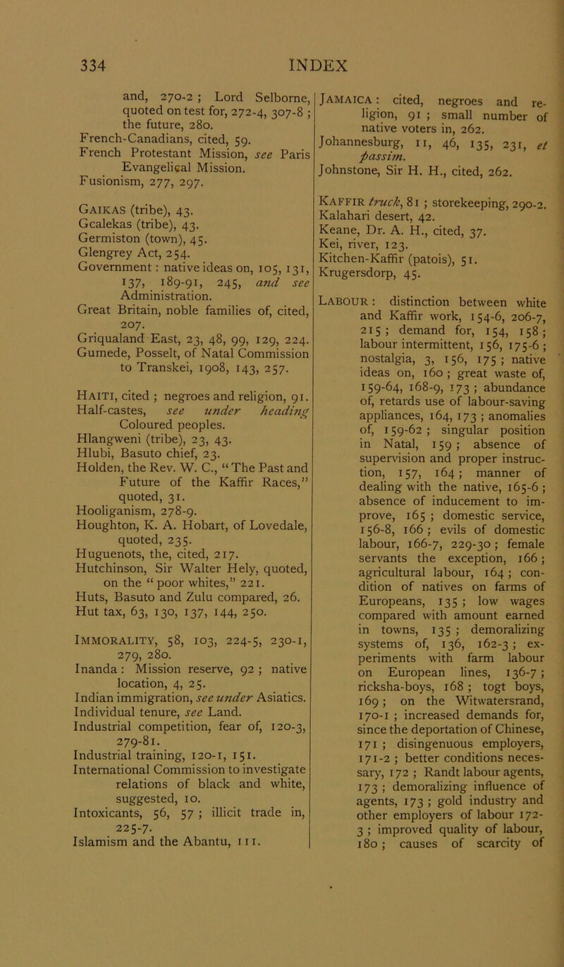 and, 270-2 ; Lord Selborne, quoted on test for, 272-4, 307-8 ; the future, 280. French-Canadians, cited, 59. French Protestant Mission, see Paris Evangelical Mission. Fusionism, 277, 297. Gaikas (tribe), 43. Gcalekas (tribe), 43. Germiston (town), 45. Glengrey Act, 254. Government: native ideas on, 105, 131, 137, 189-91, 245, and see Administration. Great Britain, noble families of, cited, 207. Griqualand East, 23, 48, 99, 129, 224. Gumede, Posselt, of Natal Commission to Transkei, 1908, 143, 257. Haiti, cited ; negroes and religion, 91. Half-castes, see under heading Coloured peoples. Hlangweni (tribe), 23, 43. Hlubi, Basuto chief, 23. Holden, the Rev. W. C., “ The Past and Future of the Kaffir Races,” quoted, 31. Hooliganism, 278-9. Houghton, K. A. Hobart, of Lovedale, quoted, 235. Huguenots, the, cited, 217. Hutchinson, Sir Walter Hely, quoted, on the “ poor whites,” 221. Huts, Basuto and Zulu compared, 26. Hut tax, 63, 130, 137, 144, 250. Immorality, 58, 103, 224-5, 230-1, 279, 280. Inanda: Mission reserve, 92 ; native location, 4, 25. Indian immigration, see wider Asiatics. Individual tenure, see Land. Industrial competition, fear of, 120-3, 279-81. Industrial training, 120-1, 151. International Commission to investigate relations of black and white, suggested, 10. Intoxicants, 56, 57 ; illicit trade in, 225-7. Islamism and the Abantu, in. Jamaica: cited, negroes and re- ligion, 91 ; small number of native voters in, 262. Johannesburg, 11, 46, 135, 231, et passim. Johnstone, Sir H. H., cited, 262. Kaffir truck, 81 ; storekeeping, 290-2. Kalahari desert, 42. Keane, Dr. A. H., cited, 37. Kei, river, 123. Kitchen-Kaffir (patois), 51. Krugersdorp, 45. Labour : distinction between white and Kaffir work, 154-6, 206-7, 215; demand for, 154, 158; labour intermittent, 156, 175-6; nostalgia, 3, 156, 175; native ideas on, 160; great waste of, 159-64, 168-9, -T73 ; abundance of, retards use of labour-saving appliances, 164, 173 ; anomalies of, 159-62 ; singular position in Natal, 159 ; absence of supervision and proper instruc- tion, 157, 164; manner of dealing with the native, 165-6; absence of inducement to im- prove, 165 ; domestic service, 156-8, 166; evils of domestic labour, 166-7, 229-30; female servants the exception, 166; agricultural labour, 164; con- dition of natives on farms of Europeans, 135 ; low wages compared with amount earned in towns, 135 ; demoralizing systems of, 136, 162-3; ex- periments with farm labour on European lines, 136-7; ricksha-boys, 168 ; togt boys, 169; on the Witwatersrand, 170- 1 ; increased demands for, since the deportation of Chinese, 171 ; disingenuous employers, 171- 2 ; better conditions neces- sary, 172 ; Randt labour agents, 173 ; demoralizing influence of agents, 173 ; gold industry and other employers of labour 172- 3 ; improved quality of labour, 180; causes of scarcity of