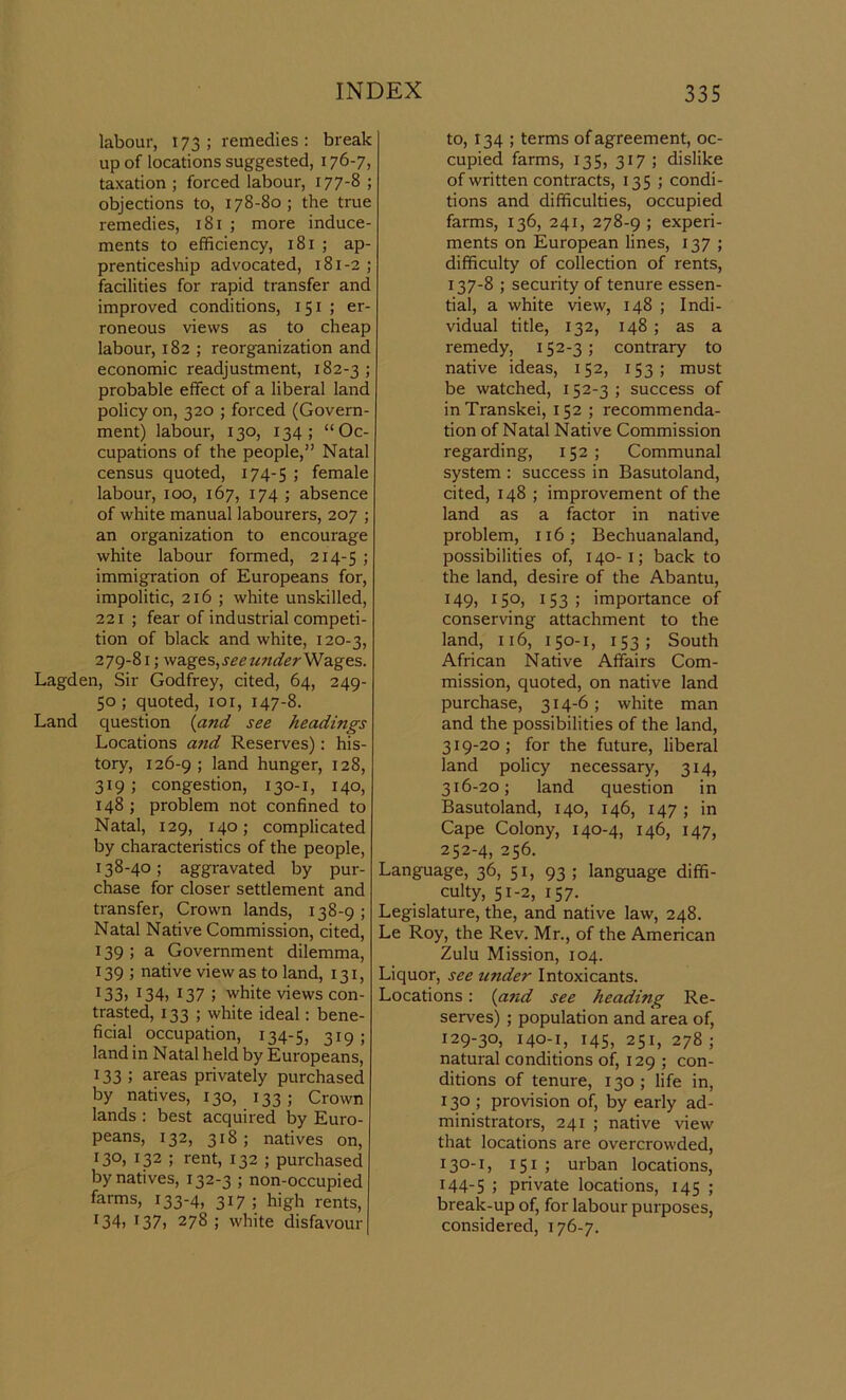 labour, 173; remedies: break up of locations suggested, 176-7, taxation ; forced labour, 177-8 ; objections to, 178-80; the true remedies, 181 ; more induce- ments to efficiency, 181 ; ap- prenticeship advocated, 181-2 ; facilities for rapid transfer and improved conditions, 151 ; er- roneous views as to cheap labour, 182 ; reorganization and economic readjustment, x 82-3 ; probable effect of a liberal land policy on, 320 ; foi'ced (Govern- ment) labour, 130, 134; “Oc- cupations of the people,” Natal census quoted, 174-5 l female labour, 100, 167, 174 ; absence of white manual labourers, 207 ; an organization to encourage white labour formed, 214-5 ’> immigration of Europeans for, impolitic, 216 ; white unskilled, 221 ; fear of industrial competi- tion of black and white, 120-3, 279-81; wages,see wider Wages. Lagden, Sir Godfrey, cited, 64, 249- 50; quoted, 101, 147-8. Land question {and see headings Locations atid Reserves): his- tory, 126-9; land hunger, 128, 319 ; congestion, 130-1, 140, 148 ; problem not confined to Natal, 129, 140; complicated by characteristics of the people, 138-40; aggravated by pur- chase for closer settlement and transfer, Crown lands, 138-9 ; Natal Native Commission, cited, 139; a Government dilemma, 139 ; native view as to land, 131, 133> 134, 137 5 white views con- trasted, 133 ; white ideal: bene- ficial occupation, 134-5, 319 ; land in Natal held by Europeans, 133 ; areas privately purchased by natives, 130, 133; Crown lands : best acquired by Euro- peans, 132, 318; natives on, 130, 132 ; rent, 132 ; purchased by natives, 132-3 ; non-occupied farms, 133-4, 317 ; high rents, I34» 137, 278; white disfavour to, 134 ; terms of agreement, oc- cupied farms, 135, 317 ; dislike of written contracts, 135 ; condi- tions and difficulties, occupied farms, 136, 241, 278-9 ; experi- ments on European lines, 137 ; difficulty of collection of rents, 137-8 ; security of tenure essen- tial, a white view, 148 ; Indi- vidual title, 132, 148 ; as a remedy, 152-3; contrary to native ideas, 152, 153; must be watched, 152-3; success of inTranskei, 152 ; recommenda- tion of Natal Native Commission regarding, 152; Communal system : success in Basutoland, cited, 148 ; improvement of the land as a factor in native problem, 116; Bechuanaland, possibilities of, 140-1; back to the land, desire of the Abantu, 149, 150, 153; importance of conserving attachment to the land, 116, 150-1, 153; South African Native Affairs Com- mission, quoted, on native land purchase, 314-6; white man and the possibilities of the land, 319-20; for the future, liberal land policy necessary, 314, 316-20; land question in Basutoland, 140, 146, 147 ; in Cape Colony, 140-4, 146, 147, 252-4, 256. Language, 36, 51, 93 ; language diffi- culty, 51-2, 157. Legislature, the, and native law, 248. Le Roy, the Rev. Mr., of the American Zulu Mission, 104. Liquor, see under Intoxicants. Locations: {and see heading Re- serves) ; population and area of, 129-30, 140-1, 145, 251, 278 ; natural conditions of, 129 ; con- ditions of tenure, 130; life in, 130 ; provision of, by early ad- ministrators, 241 ; native view that locations are overcrowded, I3°'1) 151 ; urban locations, 144-5 5 private locations, 145 ; break-up of, for labour purposes, considered, 176-7.