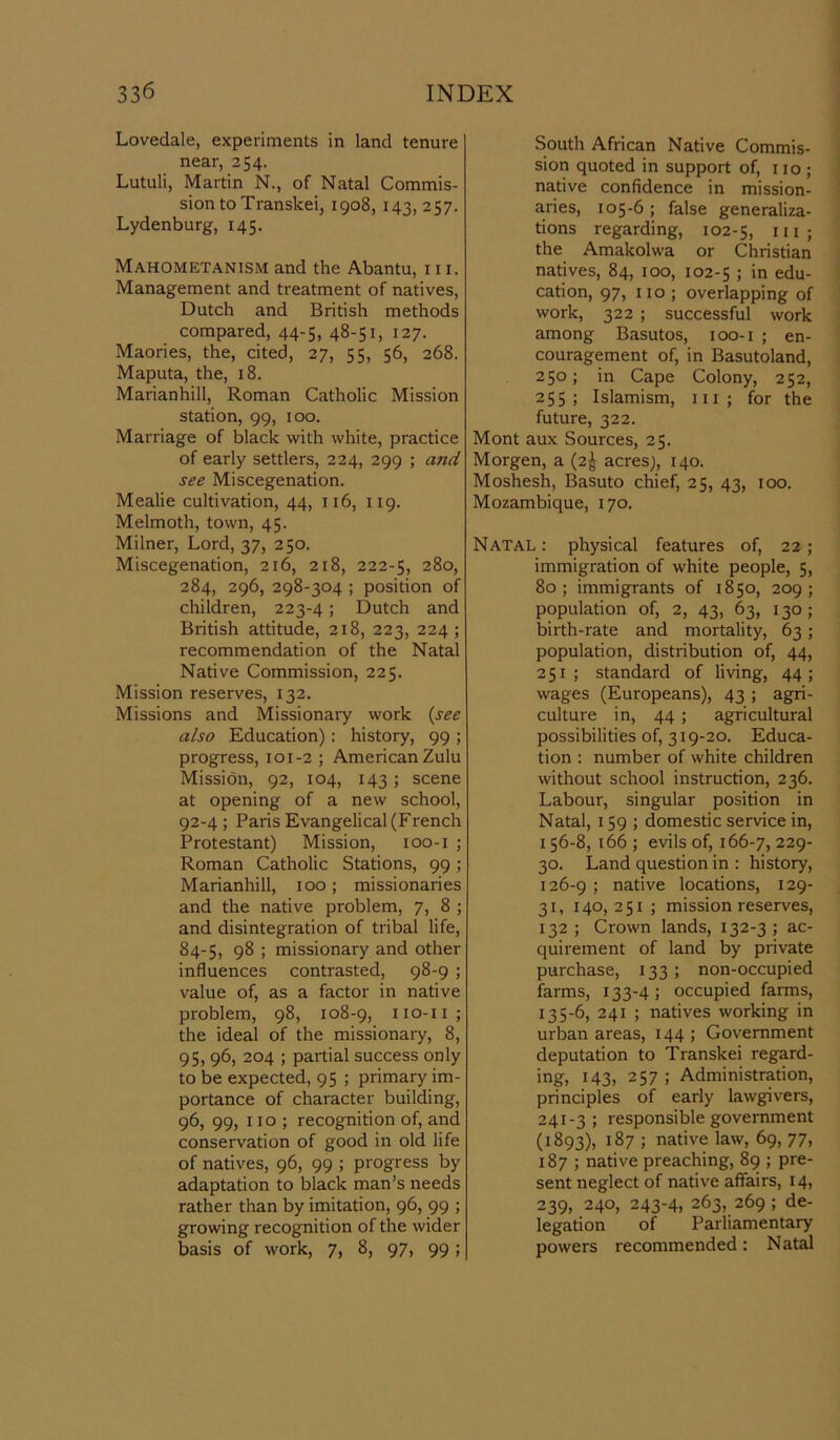 Lovedale, experiments in land tenure near, 254. Lutuli, Martin N., of Natal Commis- sion to Transkei, iqo8, 14^5, 2S7. Lydenburg, 145. Mahometanism and the Abantu, 111. Management and treatment of natives, Dutch and British methods compared, 44-5, 48-51, 127. Maories, the, cited, 27, 55, 56, 268. Maputa, the, 18. Marianhill, Roman Catholic Mission station, 99, 100. Marriage of black with white, practice of early settlers, 224, 299 ; and see Miscegenation. Mealie cultivation, 44, 116, 119. Melmoth, town, 45. Milner, Lord, 37, 250. Miscegenation, 216, 218, 222-5, 2%°> 284, 296, 298-304 ; position of children, 223-4; Dutch and British attitude, 218, 223, 224 ; recommendation of the Natal Native Commission, 225. Mission reserves, 132. Missions and Missionary work (see also Education): history, 99 ; progress, 101-2 ; American Zulu Mission, 92, 104, 143; scene at opening of a new school, 92-4; Paris Evangelical (French Protestant) Mission, 100-1 ; Roman Catholic Stations, 99 ; Marianhill, 100; missionaries and the native problem, 7, 8 ; and disintegration of tribal life, 84-5, 98 ; missionary and other- influences contrasted, 98-9 ; value of, as a factor in native problem, 98, 108-9, 110-11; the ideal of the missionary, 8, 95, 96, 204 ; partial success only to be expected, 95 ; primary im- portance of character building, 96, 99, no; recognition of, and conservation of good in old life of natives, 96, 99 ; progress by adaptation to black man’s needs rather than by imitation, 96, 99 ; growing recognition of the wider basis of work, 7, 8, 97, 99; South African Native Commis- sion quoted in support of, 110 ; native confidence in mission- aries, 105-6; false generaliza- tions regarding, 102-5, Hi; the Amakolwa or Christian natives, 84, 100, 102-5 ; in edu- cation, 97, no ; overlapping of work, 322 ; successful work among Basutos, 100-1 ; en- couragement of, in Basutoland, 250; in Cape Colony, 252, 255; Islamism, in; for the future, 322. Mont aux Sources, 25. Morgen, a (2^ acres;, 140. Moshesh, Basuto chief, 25, 43, 100. Mozambique, 170. Natal : physical features of, 22 ; immigration of white people, 5, 80; immigrants of 1850, 209; population of, 2, 43, 63, 130; birth-rate and mortality, 63 ; population, distribution of, 44, 251; standard of living, 44; wages (Europeans), 43 ; agri- culture in, 44 ; agricultural possibilities of, 319-20. Educa- tion : number of white children without school instruction, 236. Labour, singular position in Natal, 159 ; domestic service in, 156-8, 166 ; evils of, 166-7, 229' 30. Land question in : history, 126-9 ; native locations, 129- 31, 140,251; mission reserves, 132; Crown lands, 132-3; ac- quirement of land by private purchase, 133 ; non-occupied farms, 133-4; occupied farms, 135-6, 241 ; natives working in urban areas, 144 ; Government deputation to Transkei regard- ing, 143, 257 ; Administration, principles of early lawgivers, 241-3; responsible government (1893), 187 ; native law, 69, 77, 187 ; native preaching, 89 ; pre- sent neglect of native affairs, 14, 239, 240, 243-4, 263, 269 ; de- legation of Parliamentary powers recommended: Natal