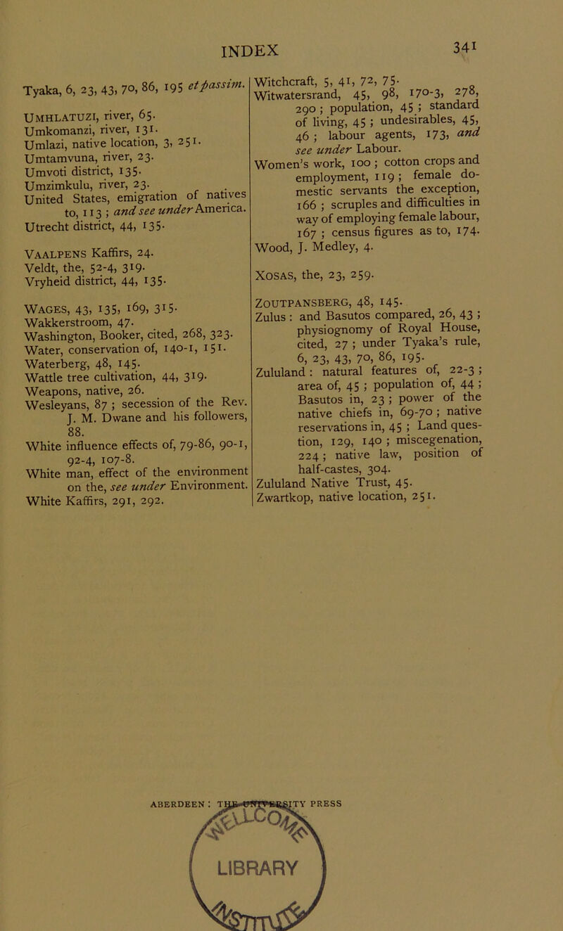 Tyaka, 6, 23, 43, 7°. 86> r95 et passim. Umhlatuzi, river, 65. Umkomanzi, river, 131. Umlazi, native location, 3, 251. Umtamvuna, river, 23. Umvoti district, 135. Umzimkulu, river, 23. United States, emigration of natives to, 113 ; and see under America. Utrecht district, 44, 135- Vaalpens Kaffirs, 24. Veldt, the, 52-4, 3!9- Vryheid district, 44, 135- Wages, 43, 135, i69, 315- Wakkerstroom, 47. Washington, Booker, cited, 268, 323. Water, conservation of, 140-1:, 151 - Waterberg, 48, 145. Wattle tree cultivation, 44, 319. Weapons, native, 26. Wesleyans, 87 ; secession of the Rev. J. M. Dvvane and his followers, 88. White influence effects of, 79-86, 90-1, 92-4, 107-8. White man, effect of the environment on the, see under Environment. White Kaffirs, 291, 292. Witchcraft, 5, 41, 72, 75- Witwatersrand, 45, 98, I7°-3, ^7°, 290 ; population, 45 ; standard of living, 45 ; undesirables, 45, 46 ; labour agents, 173, and see under Labour. Women’s work, 100 ; cotton crops and employment, 119 ; female do- mestic servants the exception, 166 ; scruples and difficulties in way of employing female labour, 167 ; census figures as to, 174. Wood, J. Medley, 4. Xosas, the, 23, 259. ZOUTPANSBERG, 48, 145. Zulus : and Basutos compared, 26, 43 ; physiognomy of Royal House, cited, 27 ; under Tyaka’s rule, 6, 23, 43. 70, 86> *95- Zululand : natural features of, 22-3 ; area of, 45 ; population of, 44 5 Basutos in, 23 ; power of the native chiefs in, 69-70 ; native reservations in, 45 ; Land ques- tion, 129, 140 ; miscegenation, 224; native law, position of half-castes, 304. Zululand Native Trust, 45. Zwartkop, native location, 251.