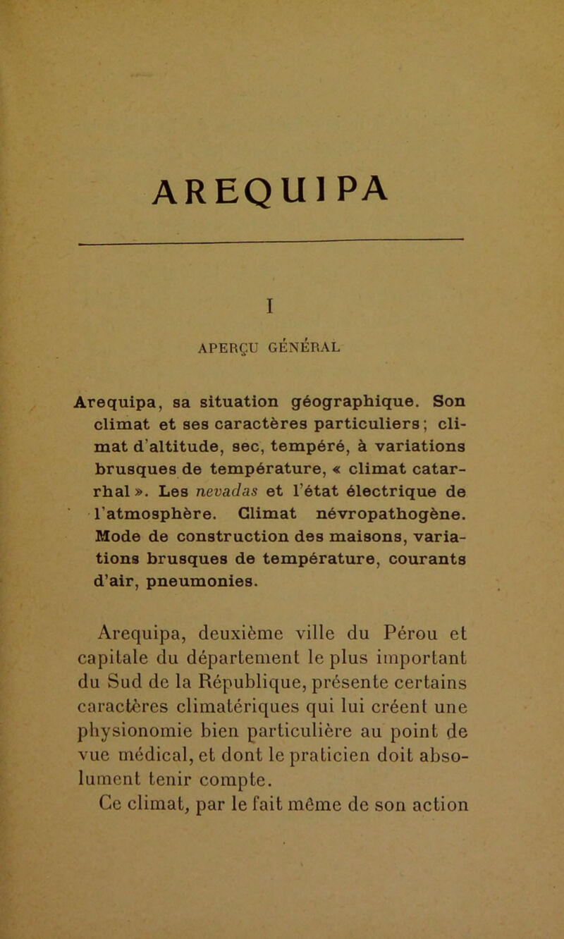 i APERÇU GÉNÉRAL Arequipa, sa situation géographique. Son climat et ses caractères particuliers ; cli- mat d’altitude, sec, tempéré, à variations brusques de température, « climat catar- rhal ». Les nevadas et l’état électrique de l'atmosphère. Climat névropathogène. Mode de construction des maisons, varia- tions brusques de température, courants d’air, pneumonies. Arequipa, deuxième ville du Pérou et capitale du département le plus important du Sud de la République, présente certains caractères climatériques qui lui créent une physionomie bien particulière au point de vue médical, et dont le praticien doit abso- lument tenir compte. Ce climat, par le fait môme de son action