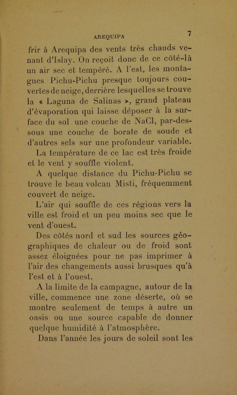 frir à Arequipa des vents très chauds ve- nant d’Islay. On reçoit donc de ce côté-là un air sec et tempéré. A l’est, les monta- gnes Pichu-Pichu presque toujours cou- vertes de neige, derrière lesquelles se trouve la « Laguna de Salinas », grand plateau d’évaporation qui laisse déposer à la sur- face du sol une couche de NaCl, par-des- sous une couche de borate de soude et d’autres sels sur une profondeur variable. La température de ce lac est très froide et le vent y souffle violent. A quelque distance du Pichu-Pichu se trouve le beau volcan Misti, fréquemment couvert de neige. L’air qui souffle de ces régions vers la ville est froid et un peu moins sec que le vent d’ouest. Des côtés nord et sud les sources géo- graphiques de chaleur ou de froid sont assez éloignées pour ne pas imprimer à l’air des changements aussi brusques qu’à l’est et à l’ouest. A la limite de la campagne, autour de la ville, commence une zone déserte, où se montre seulement de temps à autre un oasis ou une source capable de donner quelque humidité à l’atmosphère. Dans l’année les jours de soleil sont les