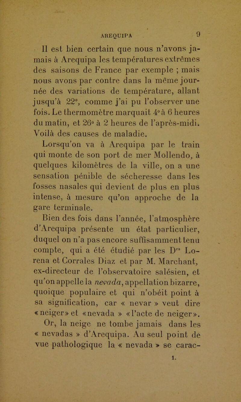 Il est bien certain que nous n’avons ja- mais à Arequipa les températures extrêmes des saisons de France par exemple ; mais nous avons par contre dans la même jour- née des variations de température, allant jusqu’à 22°, comme j’ai pu l’observer une fois. Le thermomètre marquait 4° à 6 heures du matin, et 26° à 2 heures de l’après-midi. Voilà des causes de maladie. Lorsqu’on va à Arequipa par le train qui monte de son port de mer Mollendo, à quelques kilomètres de la ville, on a une sensation pénible de sécheresse dans les fosses nasales qui devient de plus en plus intense, à mesure qu’on approche de la gare terminale. Bien des fois dans l’année, l’atmosphère d’Arequipa présente un état particulier, duquel on n’a pas encore suffisamment tenu compte, qui a été étudié par les Dts Lo- rena et Corrales Diaz et par M. Marchant, ex-directeur de l’observatoire salésien, et qu’on appelle la nevada, appellation bizarre, quoique populaire et qui n’obéit point à sa signification, car « nevar » veut dire «neiger» et «nevada » «l’acte de neiger». Or, la neige ne tombe jamais dans les « nevadas » d’Arcquipa. Au seul point de vue pathologique la « nevada » se carac- î.