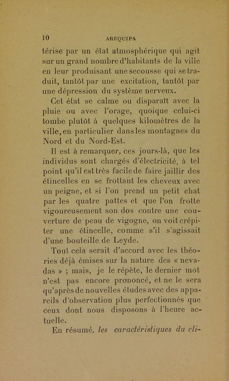 térise par un état atmosphérique qui agit sur un grand nombre d’habitants de la vilie en leur produisant une secousse qui se tra- duit, tantôt par une excitation, tantôt par une dépression du système nerveux. Cet état se calme ou disparaît avec la pluie ou avec l’orage, quoique celui-ci tombe plutôt à quelques kilomètres de la ville, en particulier dans les montagnes du Nord et du Nord-Est. Il est à remarquer, ces jours-là, que les individus sont chargés d’électricité, à tel point qu’il est très facile de faire jaillir des étincelles en se frottant les cheveux avec un peigne, et si l’on prend un petit chat par les quatre pattes et que l’on frotte vigoureusement son dos contre une cou- verture de peau de vigogne, on voit crépi- ter une étincelle, comme s’il s’agissait d’une bouteille de Leyde. Tout cela serait d’accord avec les théo- ries déjà émises sur la nature des « neva- das » ; mais, je le répète, le dernier mot n’est pas encore prononcé, et ne le sera qu’après de nouvelles études avec des appa- reils d’observation plus perfectionnés que ceux dont nous disposons à l’heure ac- tuelle. En résumé, les caractéristiques du cli-
