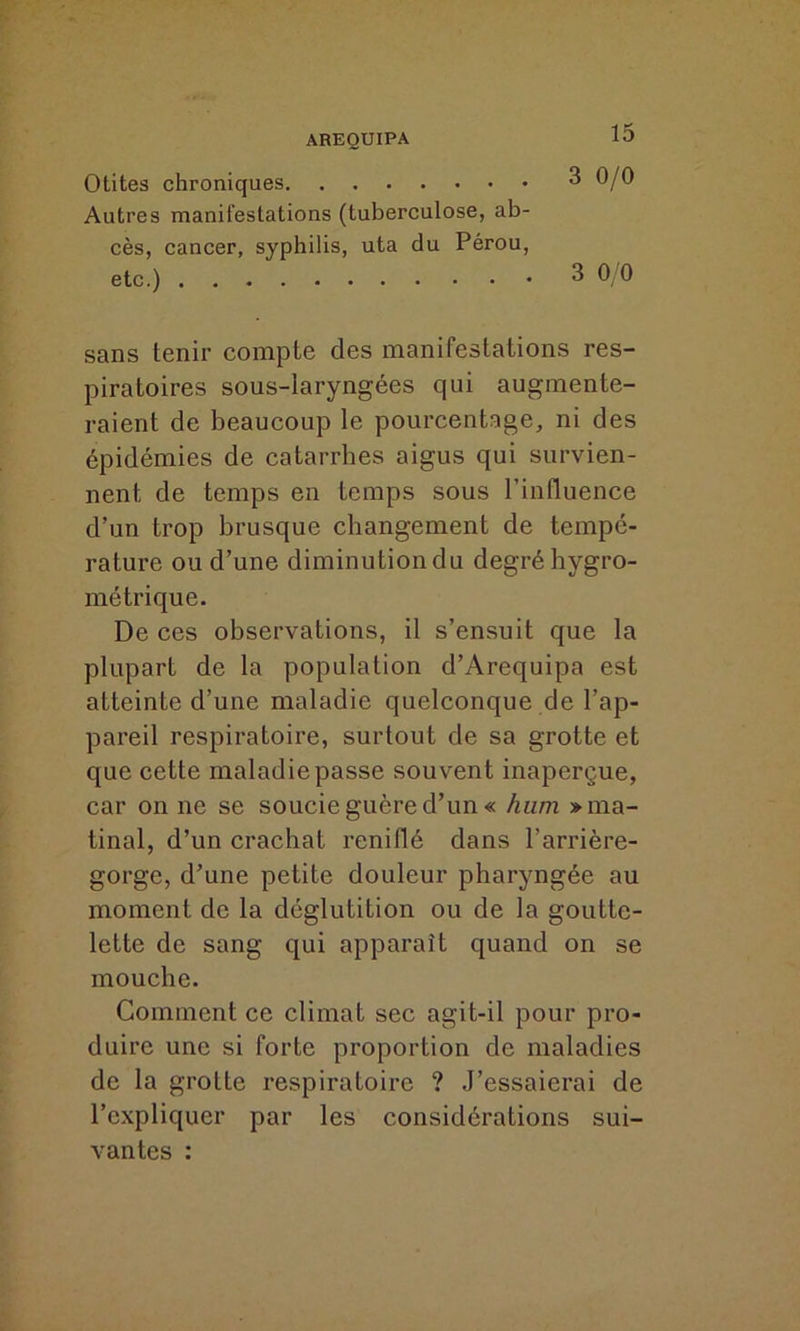 Otites chroniques 3 0/0 Autres manifestations (tuberculose, ab- cès, cancer, syphilis, uta du Pérou, etc.) 3 0/0 sans tenir compte des manifestations res- piratoires sous-laryngées qui augmente- raient de beaucoup le pourcentage, ni des épidémies de catarrhes aigus qui survien- nent de temps en temps sous l’influence d’un trop brusque changement de tempé- rature ou d’une diminutiondu degré hygro- métrique. De ces observations, il s’ensuit que la plupart de la population d’Arequipa est atteinte d’une maladie quelconque de l’ap- pareil respiratoire, surtout de sa grotte et que cette maladie passe souvent inaperçue, car on ne se soucie guère d’un « hum » ma- tinal, d’un crachat reniflé dans l’arrière- gorge, d’une petite douleur pharyngée au moment de la déglutition ou de la goutte- lette de sang qui apparaît quand on se mouche. Gomment ce climat sec agit-il pour pro- duire une si forte proportion de maladies de la grotte respiratoire ? J’essaierai de l’expliquer par les considérations sui- vantes :