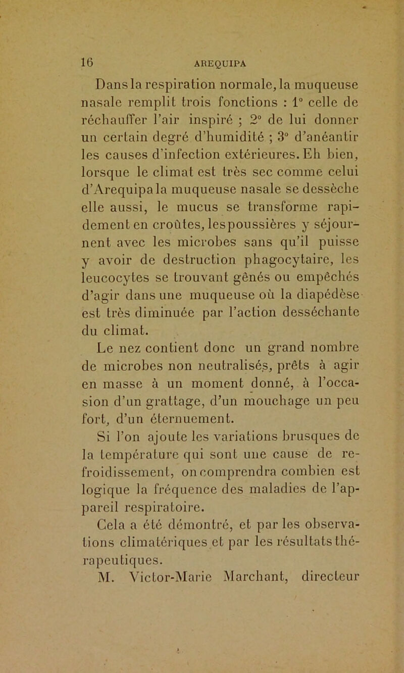 Dans la respiration normale, la muqueuse nasale remplit trois fonctions : 1° celle de réchauffer l’air inspiré ; 2° de lui donner un certain degré d’humidité ; 3° d’anéantir les causes d’infection extérieures. Eh bien, lorsque le climat est très sec comme celui d’Arequipala muqueuse nasale se dessèche elle aussi, le mucus se transforme rapi- dement en croûtes, lespoussières y séjour- nent avec les microbes sans qu’il puisse y avoir de destruction phagocytaire, les leucocytes se trouvant gênés ou empêchés d’agir dans une muqueuse où la diapédèse est très diminuée par l’action desséchante du climat. Le nez contient donc un grand nombre de microbes non neutralisés, prêts à agir en masse à un moment donné, à l’occa- sion d’un grattage, d’un mouchage un peu fort, d’un éternuement. Si l’on ajoute les variations brusques de la température qui sont une cause de re- froidissement, on comprendra combien est logique la fréquence des maladies de l’ap- pareil respiratoire. Cela a été démontré, et par les observa- tions climatériques et par les résultats thé- rapeutiques. M. Victor-Marie Marchant, directeur