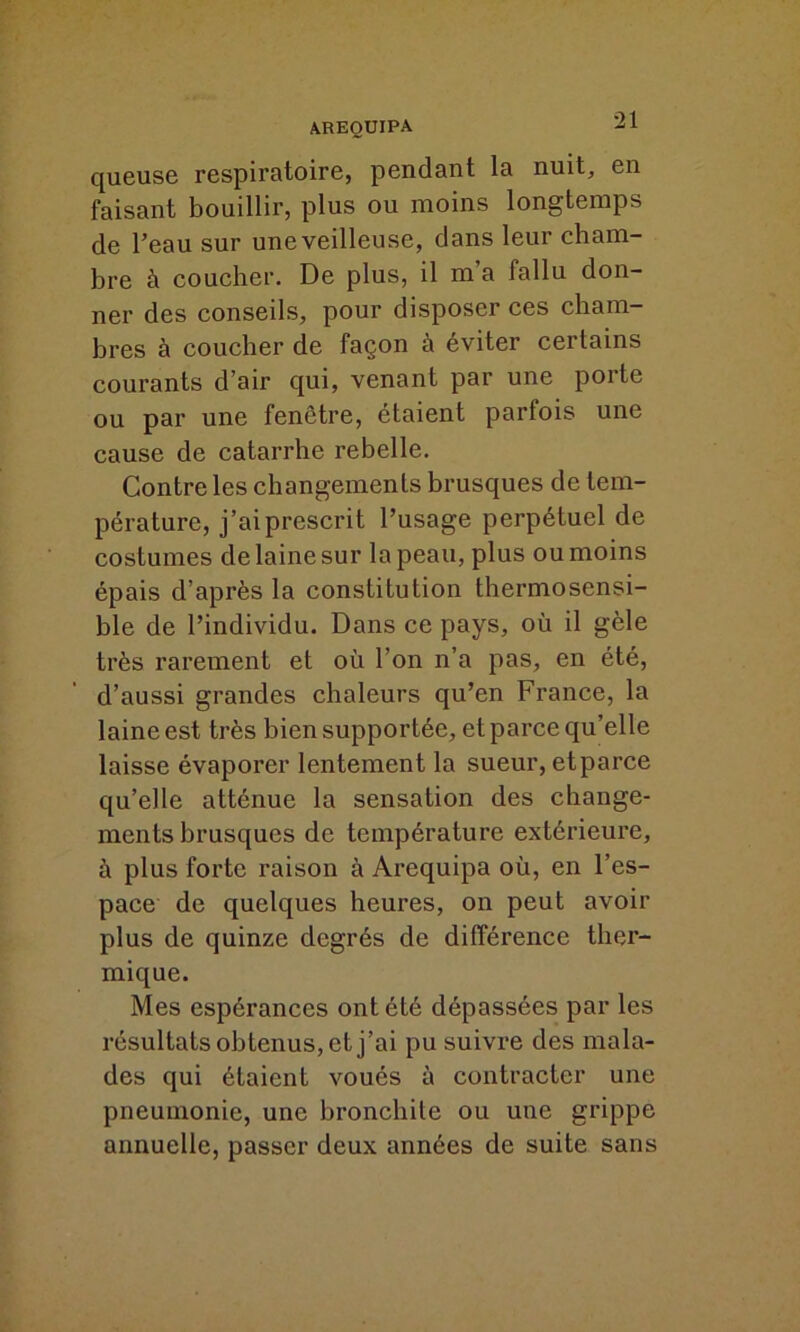 queuse respiratoire, pendant la nuit, en faisant bouillir, plus ou moins longtemps de l’eau sur une veilleuse, dans leur cham- bre à coucher. De plus, il m a fallu don- ner des conseils, pour disposer ces cham- bres à coucher de façon a éviter certains courants d’air qui, venant par une poite ou par une fenêtre, étaient parfois une cause de catarrhe rebelle. Contre les changements brusques de tem- pérature, j’ai prescrit l’usage perpétuel de costumes de laine sur la peau, plus ou moins épais d’après la constitution thermosensi- ble de l’individu. Dans ce pays, où il gèle très rarement et où l’on n’a pas, en été, d’aussi grandes chaleurs qu’en France, la laine est très bien supportée, et parce qu’elle laisse évaporer lentement la sueur, etparce qu’elle atténue la sensation des change- ments brusques de température extérieure, à plus forte raison à Arequipa où, en l’es- pace de quelques heures, on peut avoir plus de quinze degrés de différence ther- mique. Mes espérances ont été dépassées par les résultats obtenus, et j’ai pu suivre des mala- des qui étaient voués à contracter une pneumonie, une bronchite ou une grippe annuelle, passer deux années de suite sans