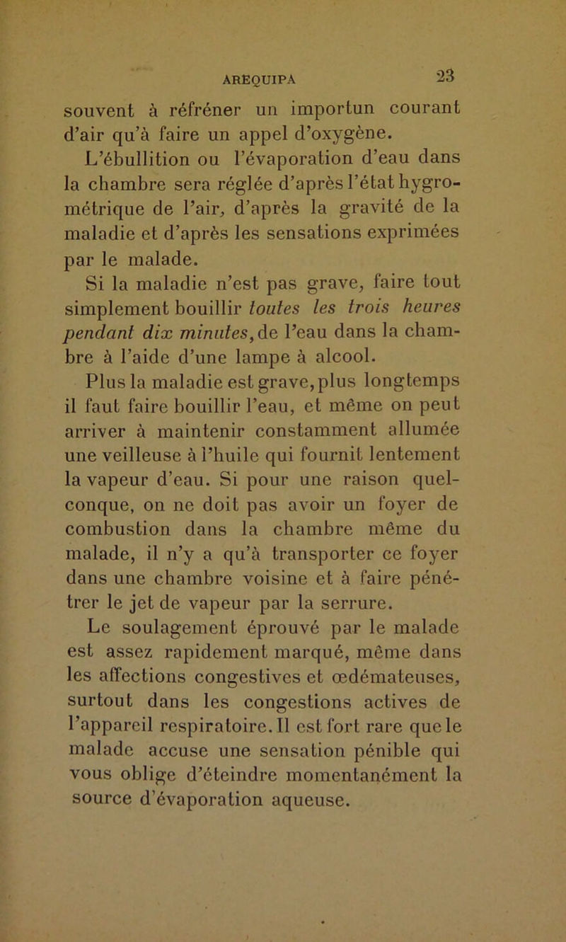 souvent à réfréner un importun courant d’air qu’à faire un appel d’oxygène. L’ébullition ou l’évaporation d’eau dans la chambre sera réglée d’après l’état hygro- métrique de l’air, d’après la gravité de la maladie et d’après les sensations exprimées par le malade. Si la maladie n’est pas grave, faire tout simplement bouillir toutes les trois heures pendant dix minutes, de l’eau dans la cham- bre à l’aide d’une lampe à alcool. Plus la maladie est grave, plus longtemps il faut faire bouillir l’eau, et même on peut arriver à maintenir constamment allumée une veilleuse à l’huile qui fournit lentement la vapeur d’eau. Si pour une raison quel- conque, on ne doit pas avoir un foyer de combustion dans la chambre même du malade, il n’y a qu’à transporter ce foyer dans une chambre voisine et à faire péné- trer le jet de vapeur par la serrure. Le soulagement éprouvé par le malade est assez rapidement marqué, même dans les affections congestives et œdémateuses, surtout dans les congestions actives de l’appareil rcspiratoire.il est fort rare que le malade accuse une sensation pénible qui vous oblige d’éteindre momentanément la source d’évaporation aqueuse.