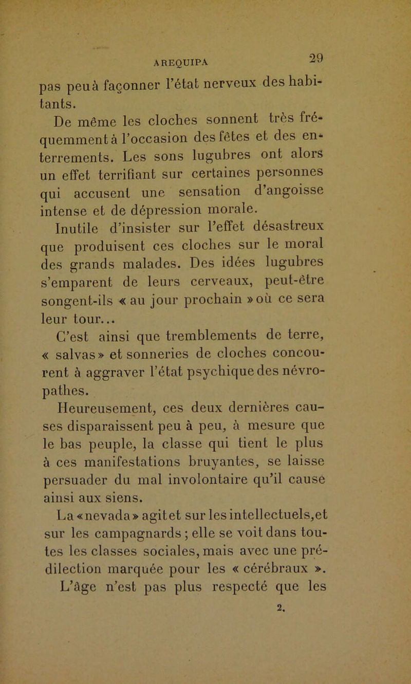 AREQUIPA pas peu à façonner l’état nerveux des habi- tants. De même les cloches sonnent très fré- quemment à l’occasion des fêtes et des en- terrements. Les sons lugubres ont alors un effet terrifiant sur certaines personnes qui accusent une sensation d’angoisse intense et de dépression morale. Inutile d’insister sur l’effet désastreux que produisent ces cloches sur le moral des grands malades. Des idées lugubres s’emparent de leurs cerveaux, peut-être songent-ils « au jour prochain »où ce sera leur tour... C’est ainsi que tremblements de terre, « salvas» et sonneries de cloches concou- rent à aggraver l’état psychique des névro- pathes. Heureusement, ces deux dernières cau- ses disparaissent peu à peu, à mesure que le bas peuple, la classe qui tient le plus à ces manifestations bruyantes, se laisse persuader du mal involontaire qu’il cause ainsi aux siens. La «nevada» agitet sur les intellectuels,et sur les campagnards ; elle se voit dans tou- tes les classes sociales, mais avec une pré- dilection marquée pour les « cérébraux ». L’àge n’est pas plus respecté que les