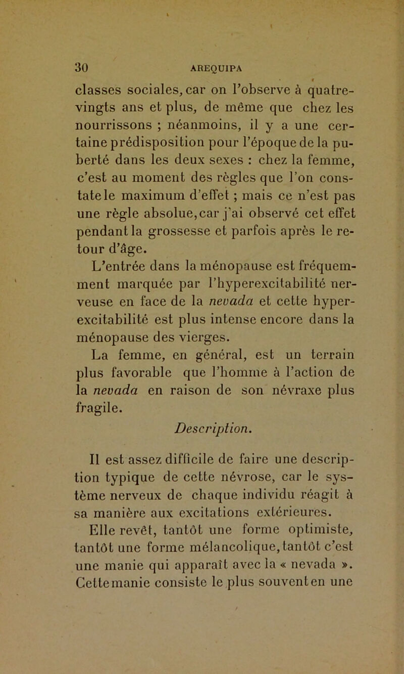 classes sociales, car on l’observe à quatre- vingts ans et plus, de même que chez les nourrissons ; néanmoins, il y a une cer- taine prédisposition pour l’époque de la pu- berté dans les deux sexes : chez la femme, c’est au moment des règles que l’on cons- tate le maximum d’effet ; mais ce n’est pas une règle absolue,car j’ai observé cet effet pendant la grossesse et parfois après le re- tour d’âge. L’entrée dans la ménopause est fréquem- ment marquée par l’hyperexcitabilité ner- veuse en face de la nevada et cette hyper- excitabilité est plus intense encore dans la ménopause des vierges. La femme, en général, est un terrain plus favorable que l’homme à l’action de la nevada en raison de son névraxe plus fragile. Description. Il est assez difficile de faire une descrip- tion typique de cette névrose, car le sys- tème nerveux de chaque individu réagit à sa manière aux excitations extérieures. Elle revêt, tantôt une forme optimiste, tantôt une forme mélancolique, tantôt c’est une manie qui apparaît avec la « nevada ». Cette manie consiste le plus souvent en une