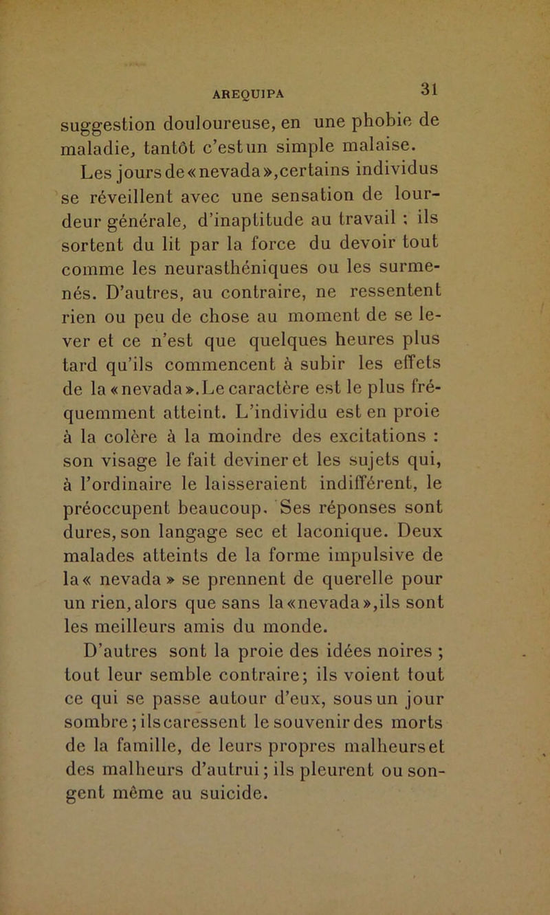 AREQU1PA 'J1 suggestion douloureuse, en une phobie de maladie, tantôt c’est un simple malaise. Les jours de « nevada »,certains individus se réveillent avec une sensation de lour- deur générale, d’inaptitude au travail : ils sortent du lit par la force du devoir tout comme les neurasthéniques ou les surme- nés. D’autres, au contraire, ne ressentent rien ou peu de chose au moment de se le- ver et ce n’est que quelques heures plus tard qu’ils commencent à subir les effets de la «nevada».Le caractère est le plus fré- quemment atteint. L’individu est en proie à la colère à la moindre des excitations : son visage le fait deviner et les sujets qui, à l’ordinaire le laisseraient indifférent, le préoccupent beaucoup. Ses réponses sont dures, son langage sec et laconique. Deux malades atteints de la forme impulsive de la« nevada» se prennent de querelle pour un rien, alors que sans la «nevada»,ils sont les meilleurs amis du monde. D’autres sont la proie des idées noires ; tout leur semble contraire; ils voient tout ce qui se passe autour d’eux, sous un jour sombre ; ilscaressent le souvenir des morts de la famille, de leurs propres malheurset des malheurs d’autrui; ils pleurent ou son- gent môme au suicide.