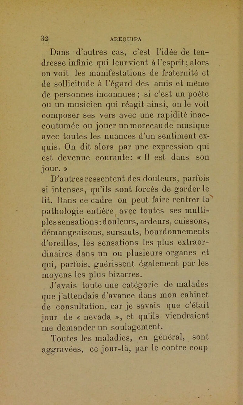 Dans d’autres cas, c’est l’idée de ten- dresse infinie qui leurvient à l’esprit; alors on voit les manifestations de fraternité et de sollicitude à l’égard des amis et même de personnes inconnues ; si c’est un poète ou un musicien qui réagit ainsi, on le voit composer ses vers avec une rapidité inac- coutumée ou jouer un morceau de musique avec toutes les nuances d’un sentiment ex- quis. On dit alors par une expression qui est devenue courante: « II est dans son jour. » D’autres ressentent des douleurs, parfois si intenses, qu’ils sont forcés de garder le lit. Dans ce cadre on peut faire rentrer la' pathologie entière avec toutes ses multi- plessensations:douleurs, ardeurs, cuissons, démangeaisons, sursauts, bourdonnements d’oreilles, les sensations les plus extraor- dinaires dans un ou plusieurs organes et qui, parfois, guérissent également par les moyens les plus bizarres. J’avais toute une catégorie de malades que j’attendais d’avance dans mon cabinet de consultation, car je savais que c’était jour de « nevada », et qu’ils viendraient me demander un soulagement. Toutes les maladies, en général, sont aggravées, ce jour-là, par le contre coup