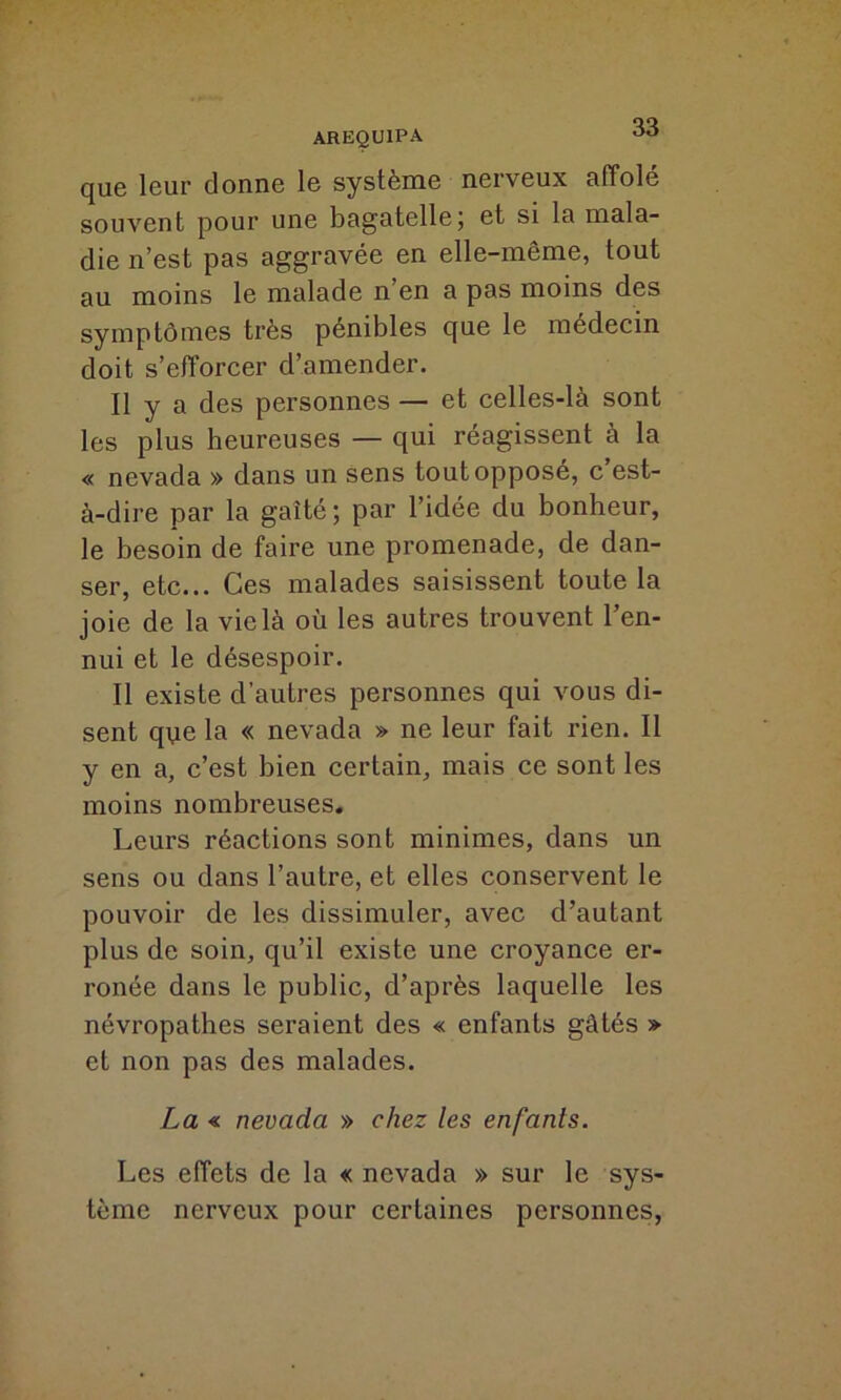 que leur donne le système nerveux affolé souvent pour une bagatelle; et si la mala- die n’est pas aggravée en elle-même, tout au moins le malade n en a pas moins des symptômes très pénibles que le médecin doit s’efforcer d’amender. Il y a des personnes — et celles-là sont les plus heureuses — qui réagissent à la « nevada » dans un sens tout opposé, c’est- à-dire par la gaîté; par l’idée du bonheur, le besoin de faire une promenade, de dan- ser, etc... Ces malades saisissent toute la joie de la vie là où les autres trouvent l’en- nui et le désespoir. Il existe d’autres personnes qui vous di- sent que la « nevada » ne leur fait rien. Il y en a, c’est bien certain, mais ce sont les moins nombreuses. Leurs réactions sont minimes, dans un sens ou dans l’autre, et elles conservent le pouvoir de les dissimuler, avec d’autant plus de soin, qu’il existe une croyance er- ronée dans le public, d’après laquelle les névropathes seraient des « enfants gâtés » et non pas des malades. La « nevada » chez les enfants. Les effets de la « nevada » sur le sys- tème nerveux pour certaines personnes,