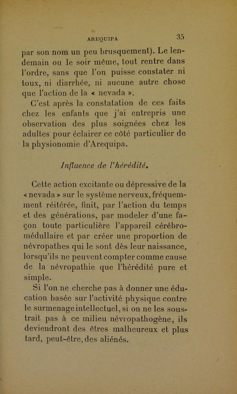 par son nom un peu brusquement). Le len- demain ou le soir même, tout rentre dans l’ordre, sans que l’on puisse constater ni toux, ni diarrhée, ni aucune autre chose que l’action de la « nevada ». C’est après la constatation de ces faits chez les enfants que j’ai entrepris une observation des plus soignées chez les adultes pour éclairer ce côté particulier de la physionomie d’Arequipa. Influence de l’hérédité. Cette action excitante ou dépressive de la « nevada » sur le système nerveux, fréquem- ment réitérée, finit, par l’action du temps et des générations, par modeler d’une fa- çon toute particulière l’appareil cérébro- médullaire et par créer une proportion de névropathes qui le sont dès leur naissance, lorsqu’ils ne peuvent compter comme cause de la névropathie que l’hérédité pure et simple. Si l’on ne cherche pas à donner une édu- cation basée sur l’activité physique contre le surmenage intellectuel, si on ne les sous- trait pas à ce milieu névropathogène, ils deviendront des êtres malheureux et plus tard, peut-être, des aliénés.