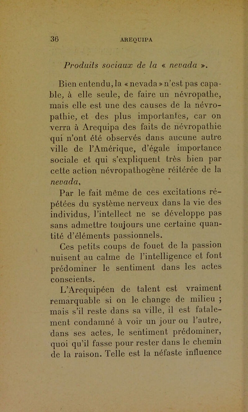 Produits sociaux de la « nevada ». Bien entendu, la « nevada » n’est pas capa- ble, à elle seule, de faire un névropathe, mais elle est une des causes de la névro- pathie, et des plus importantes, car on verra à Arequipa des faits de névropathie qui n’ont été observés dans aucune autre ville de l’Amérique, d’égale importance sociale et qui s’expliquent très bien par cette action névropathogène réitérée de la nevada, Par le fait même de ces excitations ré- pétées du système nerveux dans la vie des individus, l’intellect ne se développe pas sans admettre toujours une certaine quan- tité d’éléments passionnels. Ces petits coups de fouet de la passion nuisent au calme de l’intelligence et font prédominer le sentiment dans les actes conscients. L’Arequipéen de talent est vraiment remarquable si on le change de milieu ; mais s’il reste dans sa ville, il est iatale- ment condamné à voir un jour ou l’autre, dans ses actes, le sentiment prédominer, quoi qu’il fasse pour rester dans le chemin de la raison. Telle est la néfaste influence