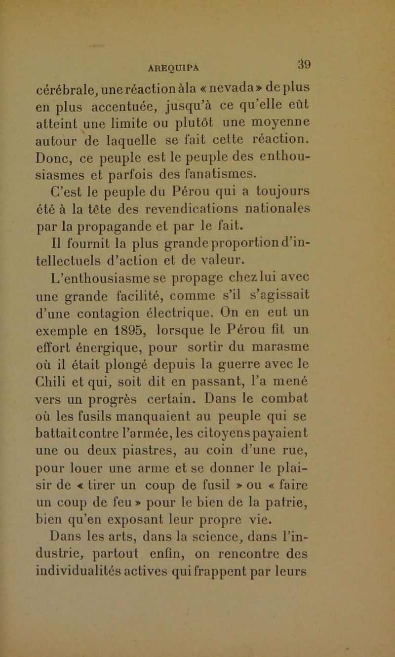 ARÈQU1PÀ $9 cérébrale, une réaction àla « nevada » de plus en plus accentuée, jusqu’à ce qu’elle eût atteint une limite ou plutôt une moyenne autour de laquelle se fait cette réaction. Donc, ce peuple est le peuple des enthou- siasmes et parfois des fanatismes. C’est le peuple du Pérou qui a toujours été à la tête des revendications nationales par la propagande et par le fait. Il fournit la plus grande proportion d’in- tellectuels d’action et de valeur. L’enthousiasme se propage chez lui avec une grande facilité, comme s’il s’agissait d’une contagion électrique. On en eut un exemple en 1895, lorsque le Pérou fit un effort énergique, pour sortir du marasme où il était plongé depuis la guerre avec le Chili et qui, soit dit en passant, l’a mené vers un progrès certain. Dans le combat où les fusils manquaient au peuple qui se battaitcontre l’armée, les citoyenspayaient une ou deux piastres, au coin d’une rue, pour louer une arme et se donner le plai- sir de « tirer un coup de fusil » ou « faire un coup de feu » pour le bien de la patrie, bien qu’en exposant leur propre vie. Dans les arts, dans la science, dans l’in- dustrie, partout enfin, on rencontre des individualités actives qui frappent par leurs