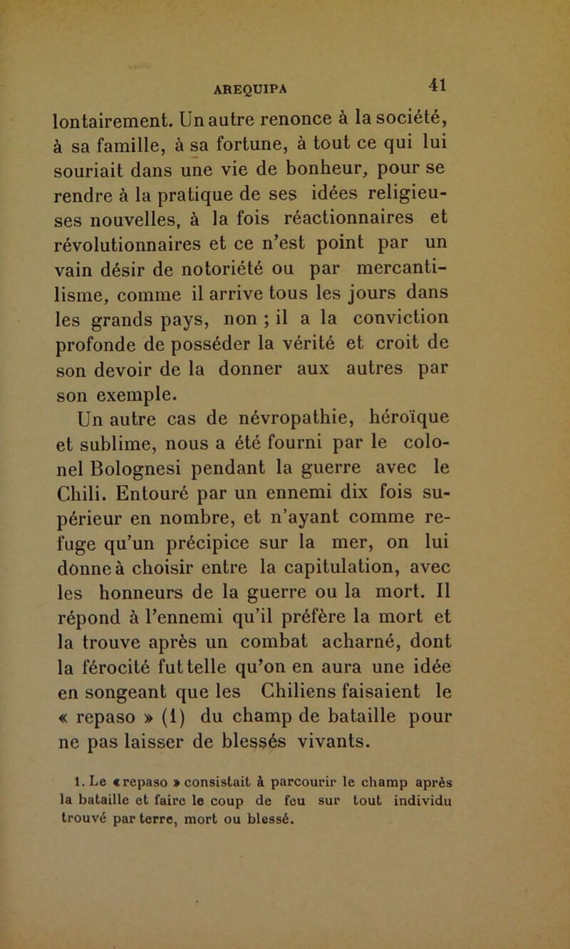 lontairement. Un autre renonce à la société, à sa famille, à sa fortune, à tout ce qui lui souriait dans une vie de bonheur, pour se rendre à la pratique de ses idées religieu- ses nouvelles, à la fois réactionnaires et révolutionnaires et ce n’est point par un vain désir de notoriété ou par mercanti- lisme, comme il arrive tous les jours dans les grands pays, non ; il a la conviction profonde de posséder la vérité et croit de son devoir de la donner aux autres par son exemple. Un autre cas de névropathie, héroïque et sublime, nous a été fourni par le colo- nel Bolognesi pendant la guerre avec le Chili. Entouré par un ennemi dix fois su- périeur en nombre, et n’ayant comme re- fuge qu’un précipice sur la mer, on lui donne à choisir entre la capitulation, avec les honneurs de la guerre ou la mort. Il répond à l’ennemi qu’il préfère la mort et la trouve après un combat acharné, dont la férocité fut telle qu’on en aura une idée en songeant que les Chiliens faisaient le « repaso » (1) du champ de bataille pour ne pas laisser de blessés vivants. l.Le «repaso » consistait à parcourir le champ après la bataille et faire le coup de feu sur tout individu trouvé par terre, mort ou blessé.