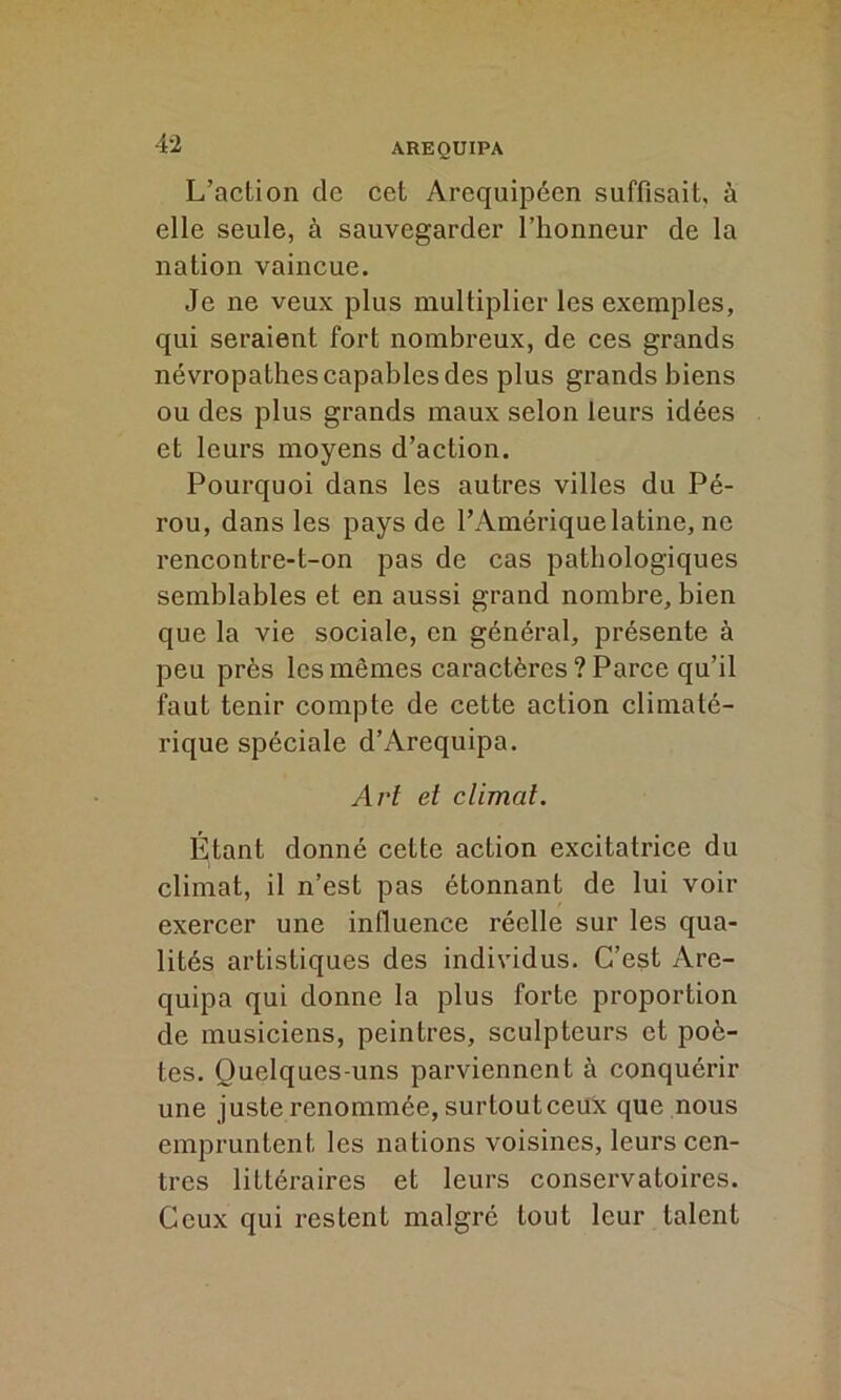 L’action de cet Arequipéen suffisait, à elle seule, à sauvegarder l’honneur de la nation vaincue. Je ne veux plus multiplier les exemples, qui seraient fort nombreux, de ces grands névropathes capables des plus grands biens ou des plus grands maux selon leurs idées et leurs moyens d’action. Pourquoi dans les autres villes du Pé- rou, dans les pays de l’Amérique latine, ne rencontre-t-on pas de cas pathologiques semblables et en aussi grand nombre, bien que la vie sociale, en général, présente à peu près les mêmes caractères ? Parce qu’il faut tenir compte de cette action climaté- rique spéciale d’Arequipa. Art et climat. Étant donné cette action excitatrice du climat, il n’est pas étonnant de lui voir exercer une influence réelle sur les qua- lités artistiques des individus. C’est Are- quipa qui donne la plus forte proportion de musiciens, peintres, sculpteurs et poè- tes. Ouelqucs-uns parviennent à conquérir une juste renommée, surtout ceux que nous empruntent les nations voisines, leurs cen- tres littéraires et leurs conservatoires. Ceux qui restent malgré tout leur talent