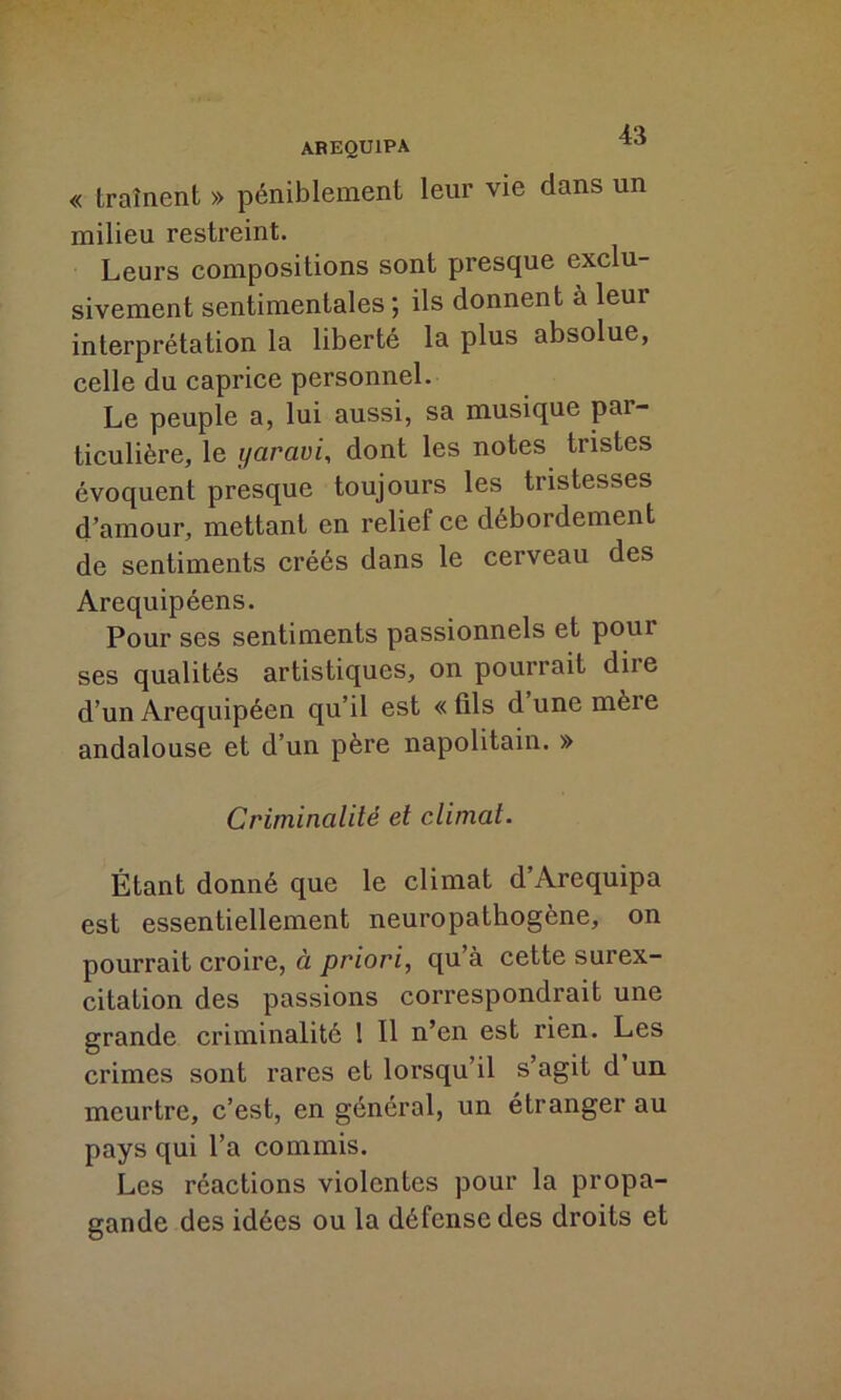 « traînent » péniblement leur vie dans un milieu restreint. Leurs compositions sont presque exclu- sivement sentimentales ; ils donnent à leui interprétation la liberté la plus absolue, celle du caprice personnel. Le peuple a, lui aussi, sa musique par- ticulière, le yaravi, dont les notes tristes évoquent presque toujours les tristesses d’amour, mettant en relief ce débordement de sentiments créés dans le cerveau des Arequipéens. Pour ses sentiments passionnels et pour ses qualités artistiques, on pourrait diie d’un Arequipéen qu’il est « fils d une mère andalouse et d’un père napolitain. » Criminalité et climat. Étant donné que le climat d’Arequipa est essentiellement neuropathogène, on pourrait croire, à priori, qu’à cette surex- citation des passions correspondrait une grande criminalité 1 II n’en est rien. Les crimes sont rares et lorsqu’il s’agit d un meurtre, c’est, en général, un étranger au pays qui l’a commis. Les réactions violentes pour la propa- gande des idées ou la défense des droits et