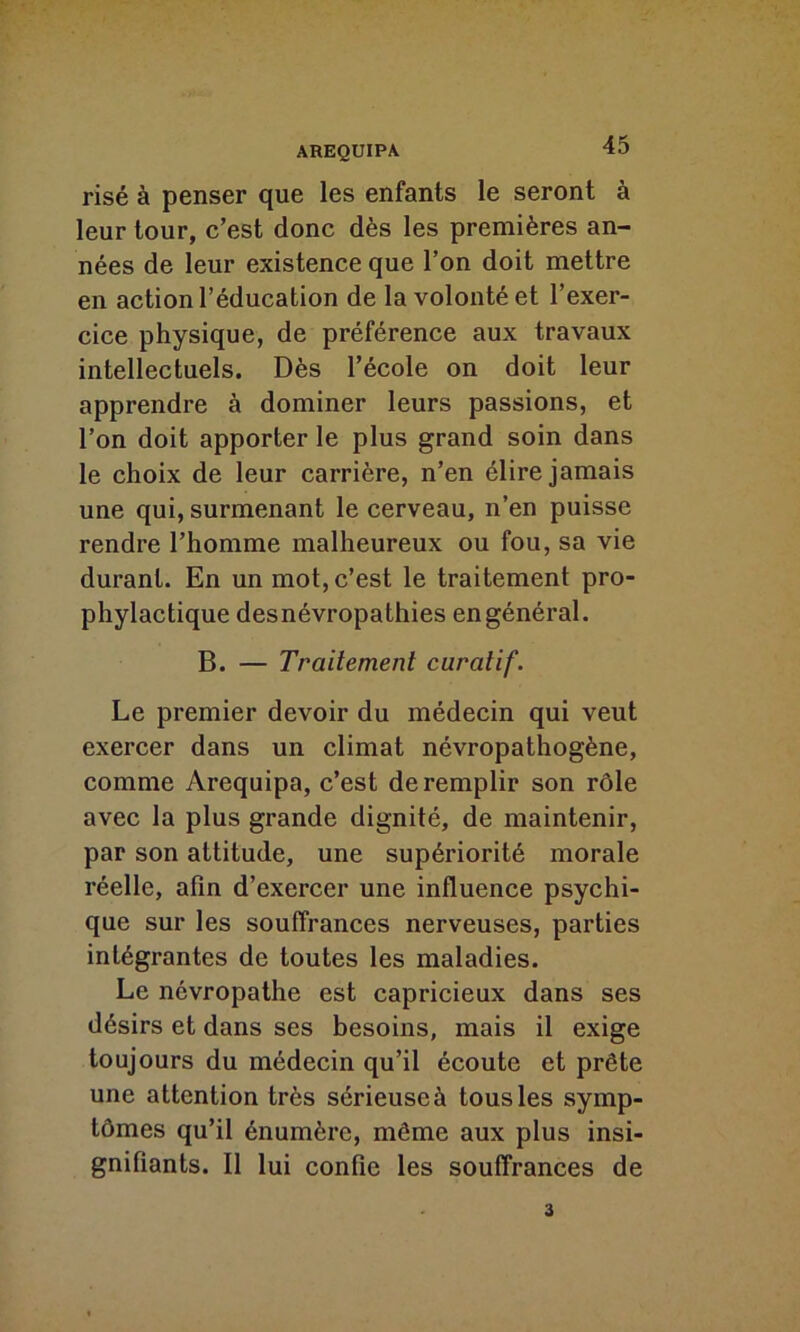 risé à penser que les enfants le seront à leur tour, c’est donc dès les premières an- nées de leur existence que l’on doit mettre en action l’éducation de la volonté et l’exer- cice physique, de préférence aux travaux intellectuels. Dès l’école on doit leur apprendre à dominer leurs passions, et l’on doit apporter le plus grand soin dans le choix de leur carrière, n’en élire jamais une qui, surmenant le cerveau, n’en puisse rendre l’homme malheureux ou fou, sa vie durant. En un mot, c’est le traitement pro- phylactique desnévropathies en général. B. — Traitement curatif. Le premier devoir du médecin qui veut exercer dans un climat névropathogène, comme Arequipa, c’est de remplir son rôle avec la plus grande dignité, de maintenir, par son attitude, une supériorité morale réelle, afin d’exercer une influence psychi- que sur les souffrances nerveuses, parties intégrantes de toutes les maladies. Le névropathe est capricieux dans ses désirs et dans ses besoins, mais il exige toujours du médecin qu’il écoute et prête une attention très sérieuse à tous les symp- tômes qu’il énumère, même aux plus insi- gnifiants. Il lui confie les souffrances de