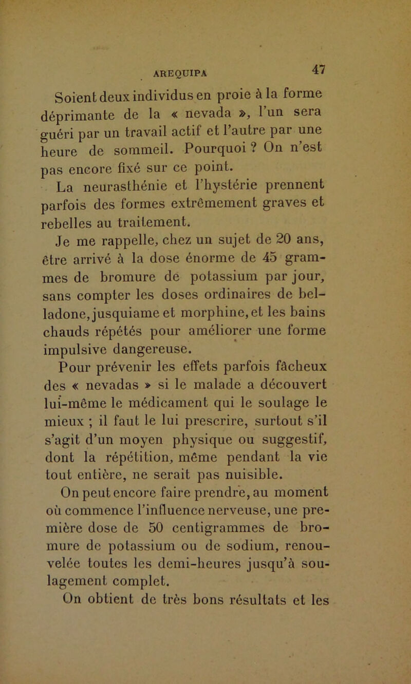 Soient deux individus en proie à la forme déprimante de la « nevada », l’un sera guéri par un travail actif et l’autre par une heure de sommeil. Pourquoi ? On n’est pas encore fixé sur ce point. La neurasthénie et l’hystérie prennent parfois des formes extrêmement graves et rebelles au traitement. Je me rappelle, chez un sujet de 20 ans, être arrivé à la dose énorme de 45 gram- mes de bromure de potassium par jour, sans compter les doses ordinaires de bel- ladone, jusquiame et morphine,et les bains chauds répétés pour améliorer une forme impulsive dangereuse. Pour prévenir les effets parfois fâcheux des « nevadas » si le malade a découvert lui-même le médicament qui le soulage le mieux ; il faut le lui prescrire, surtout s’il s’agit d’un moyen physique ou suggestif, dont la répétition, même pendant la vie tout entière, ne serait pas nuisible. On peut encore faire prendre, au moment où commence l’influence nerveuse, une pre- mière dose de 50 centigrammes de bro- mure de potassium ou de sodium, renou- velée toutes les demi-heures jusqu’à sou- lagement complet. On obtient de très bons résultats et les