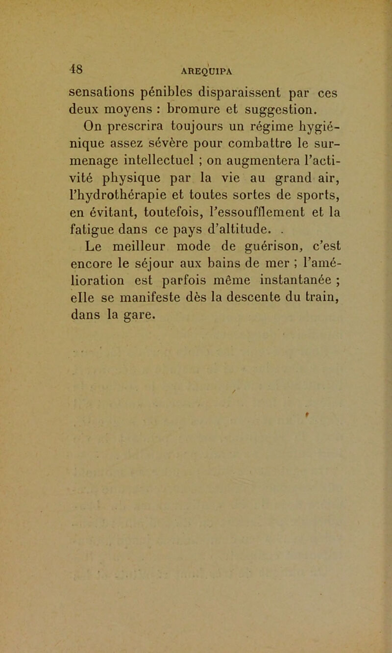 sensations pénibles disparaissent par ces deux moyens : bromure et suggestion. On prescrira toujours un régime hygié- nique assez sévère pour combattre le sur- menage intellectuel ; on augmentera l’acti- vité physique par la vie au grand air, l’hydrothérapie et toutes sortes de sports, en évitant, toutefois, l’essoufflement et la fatigue dans ce pays d’altitude. . Le meilleur mode de guérison, c’est encore le séjour aux bains de mer ; l’amé- lioration est parfois même instantanée ; elle se manifeste dès la descente du train, dans la gare.