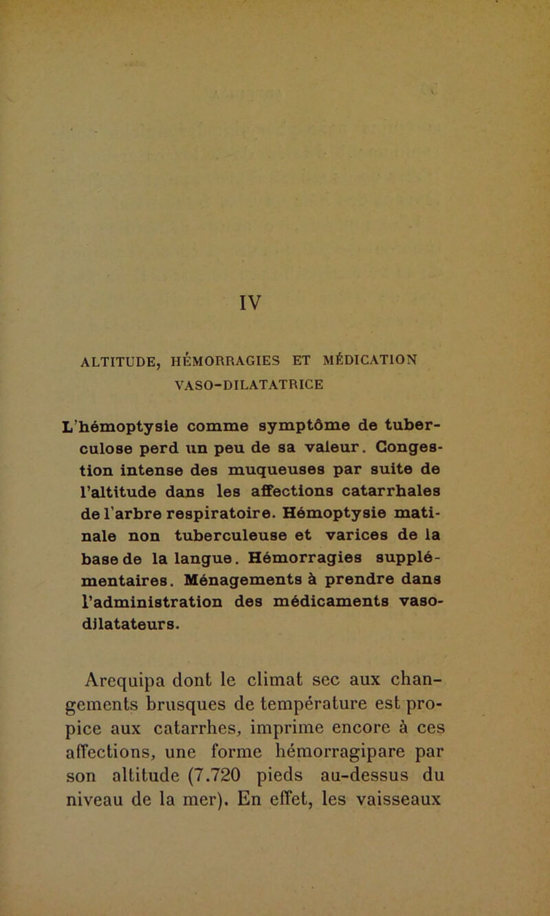 IV ALTITUDE, HÉMORRAGIES ET MÉDICATION VASO-DILATATRICE L’hémoptysie comme symptôme de tuber- culose perd un peu de sa valeur. Conges- tion intense des muqueuses par suite de l’altitude dans les affections catarrhales de l’arbre respiratoire. Hémoptysie mati- nale non tuberculeuse et varices de la base de la langue. Hémorragies supplé- mentaires. Ménagements à prendre dans l’administration des médicaments vaso- dilatateurs. Arequipa dont le climat sec aux chan- gements brusques de température est pro- pice aux catarrhes, imprime encore à ces affections, une forme hémorragipare par son altitude (7.720 pieds au-dessus du niveau de la mer). En effet, les vaisseaux