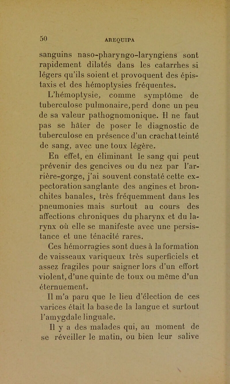 sanguins naso-pharyngo-laryngiens sont rapidement dilatés dans les catarrhes si légers qu’ils soient et provoquent des épis- taxis et des hémoptysies fréquentes. L’hémoptysie, comme symptôme de tuberculose pulmonaire, perd donc un peu de sa valeur pathognomonique. Il ne faut pas se hâter de poser le diagnostic de tuberculose en présence d’un crachat teinté de sang, avec une toux légère. En effet, en éliminant le sang qui peut prévenir des gencives ou du nez par l’ar- rière-gorge, j’ai souvent constaté cette ex- pectoration sanglante des angines et bron- chites banales, très fréquemment dans les pneumonies mais surtout au cours des affections chroniques du pharynx et du la- rynx où elle se manifeste avec une persis- tance et une ténacité rares. Ces hémorragies sont dues à la formation de vaisseaux variqueux très superficiels et assez fragiles pour saigner lors d’un effort violent, d’une quinte de toux ou même d’un éternuement. Il m’a paru que le lieu d’élection de ces varices était la base de la langue et surtout l’amygdale linguale. Il y a des malades qui, au moment de se réveiller le matin, ou bien leur salive