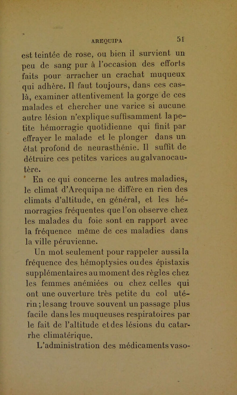 est teintée de rose, ou bien il survient un peu de sang pur à l’occasion des efforts faits pour arracher un crachat muqueux qui adhère. Il faut toujours, dans ces cas- là, examiner attentivement la gorge de ces malades et chercher une varice si aucune autre lésion n’explique suffisamment la pe- tite hémorragie quotidienne qui finit par effrayer le malade et le plonger dans un état profond de neurasthénie. Il suffit de détruire ces petites varices augalvanocau- tère. En ce qui concerne les autres maladies, le climat d’Arequipa ne diffère en rien des climats d’altitude, en général, et les hé- morragies fréquentes que l’on observe chez les malades du foie sont en rapport avec la fréquence même de ces maladies dans la ville péruvienne. Un mot seulement pour rappeler aussi la fréquence des hémoptysies oudes épistaxis supplémentaires au moment des règles chez les femmes anémiées ou chez celles qui ont une ouverture très petite du col uté- rin; lesang trouve souvent un passage plus facile dans les muqueuses respiratoires par le fait de l’altitude et des lésions du catar- rhe climatérique. L’administration des médicamentsvaso-