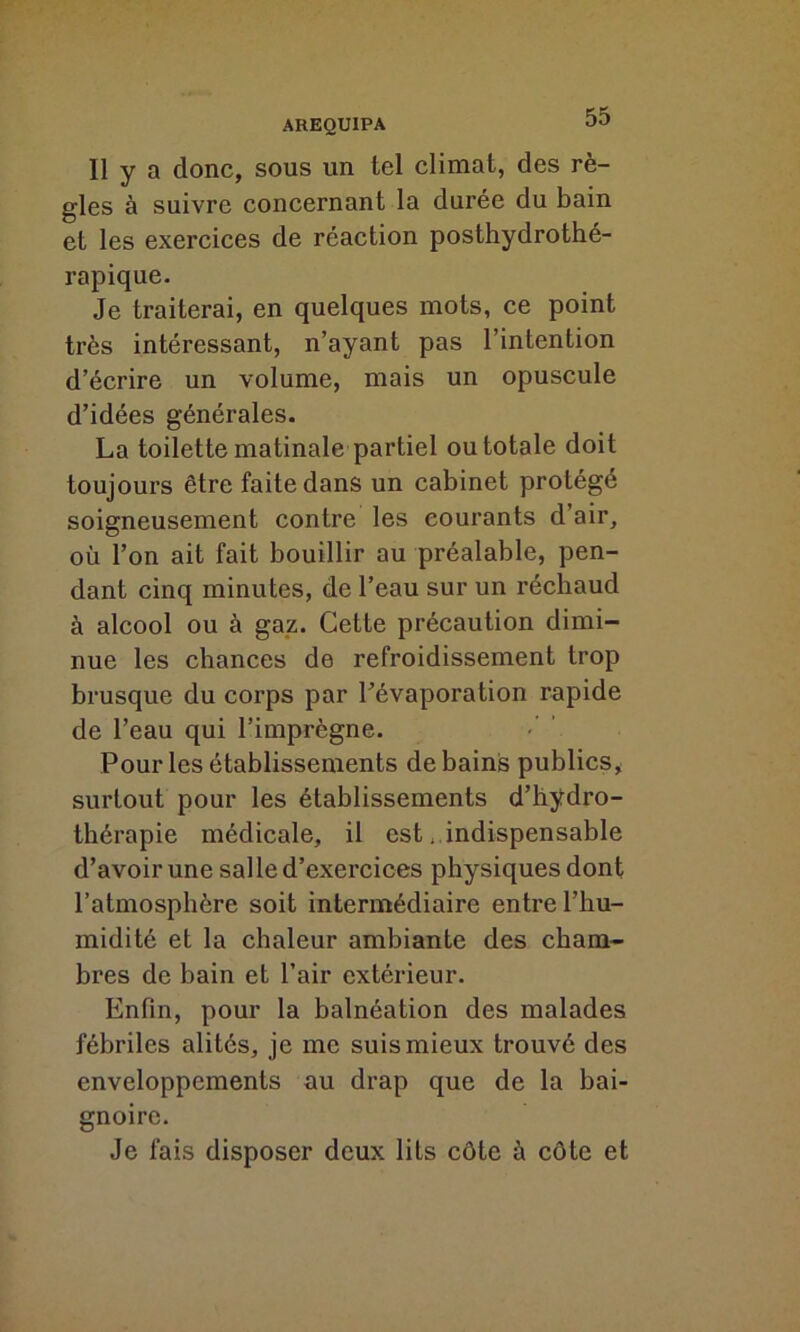 Il y a donc, sous un tel climat, des rè- gles à suivre concernant la durée du bain et les exercices de réaction posthydrothé- rapique. Je traiterai, en quelques mots, ce point très intéressant, n’ayant pas l’intention d’écrire un volume, mais un opuscule d’idées générales. La toilette matinale partiel ou totale doit toujours être faite dans un cabinet protégé soigneusement contre les courants d’air, où l’on ait fait bouillir au préalable, pen- dant cinq minutes, de l’eau sur un réchaud à alcool ou à gaz. Cette précaution dimi- nue les chances de refroidissement trop brusque du corps par l’évaporation rapide de l’eau qui l’imprègne. Pour les établissements de bains publics, surtout pour les établissements d’hydro- thérapie médicale, il est. indispensable d’avoir une salle d’exercices physiques dont l’atmosphère soit intermédiaire entre l’hu- midité et la chaleur ambiante des cham- bres de bain et l’air extérieur. Enfin, pour la balnéation des malades fébriles alités, je me suis mieux trouvé des enveloppements au drap que de la bai- gnoire. Je fais disposer deux lits côte à côte et