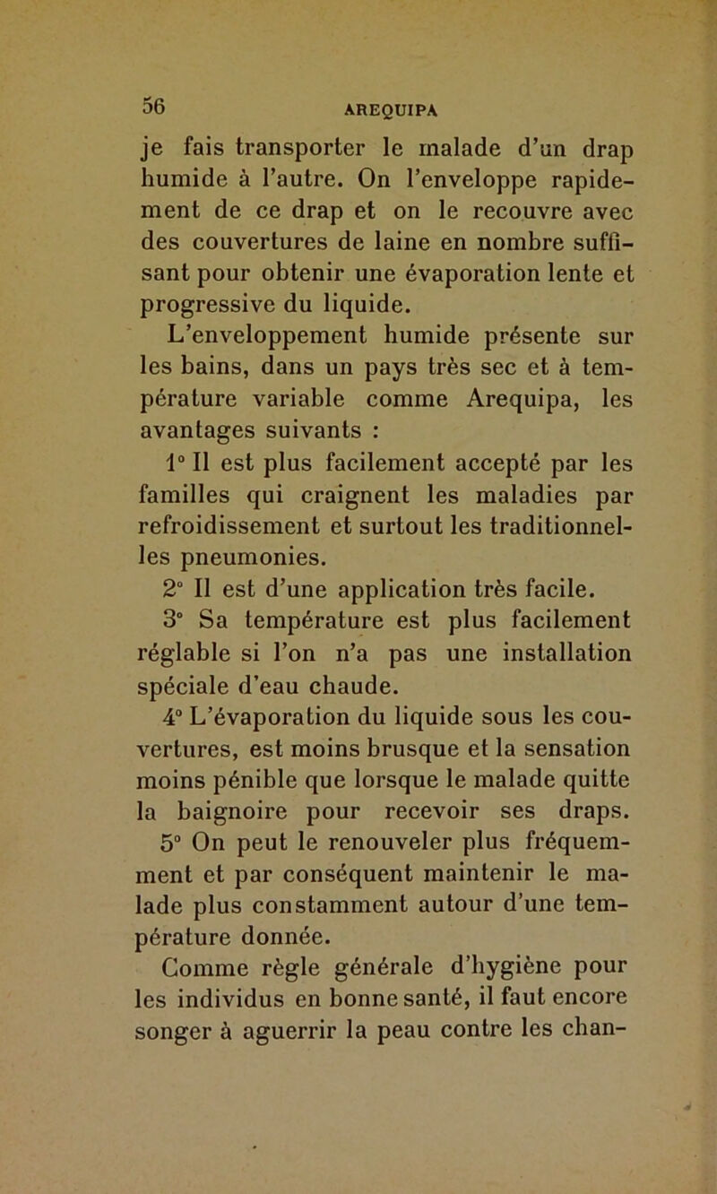 je fais transporter le malade d’un drap humide à l’autre. On l’enveloppe rapide- ment de ce drap et on le recouvre avec des couvertures de laine en nombre suffi- sant pour obtenir une évaporation lente et progressive du liquide. L’enveloppement humide présente sur les bains, dans un pays très sec et à tem- pérature variable comme Arequipa, les avantages suivants : 1° Il est plus facilement accepté par les familles qui craignent les maladies par refroidissement et surtout les traditionnel- les pneumonies. 2° Il est d’une application très facile. 3° Sa température est plus facilement réglable si l’on n’a pas une installation spéciale d’eau chaude. 4° L’évaporation du liquide sous les cou- vertures, est moins brusque et la sensation moins pénible que lorsque le malade quitte la baignoire pour recevoir ses draps. 5° On peut le renouveler plus fréquem- ment et par conséquent maintenir le ma- lade plus constamment autour d’une tem- pérature donnée. Comme règle générale d’hygiène pour les individus en bonne santé, il faut encore songer à aguerrir la peau contre les chan-