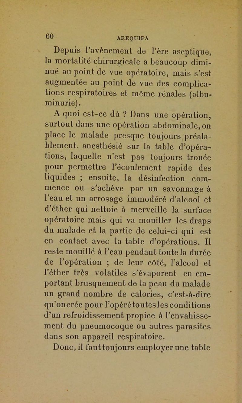 Depuis l’avènement de l’ère aseptique, la mortalité chirurgicale a beaucoup dimi- nué au point de vue opératoire, mais s’est augmentée au point de vue des complica- tions respiratoires et môme rénales (albu- minurie). A quoi est-ce dù ? Dans une opération, surtout dans une opération abdominale, on place le malade presque toujours préala- blement. anesthésié sur la table d’opéra- tions, laquelle n’est pas toujours trouée pour permettre l’écoulement rapide des liquides ; ensuite, la désinfection com- mence ou s’achève par un savonnage à l’eau et un arrosage immodéré d’alcool et d’éther qui nettoie à merveille la surface opératoire mais qui va mouiller les draps du malade et la partie de celui-ci qui est en contact avec la table d’opérations. Il reste mouillé à l’eau pendant toute la durée de l’opération ; de leur côté, l’alcool et l’éther très volatiles s’évaporent en em- portant brusquement de la peau du malade un grand nombre de calories, c’est-à-dire qu’oncrée pour l’opérétoutesles conditions d’un refroidissement propice à l’envahisse- ment du pneumocoque ou autres parasites dans son appareil respiratoire. Donc, il faut toujours employer une table