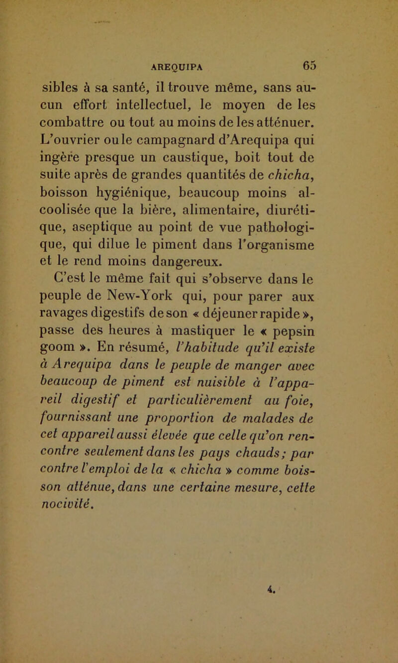 sibles à sa santé, il trouve même, sans au- cun effort intellectuel, le moyen de les combattre ou tout au moins de les atténuer. L’ouvrier ouïe campagnard d’Arequipa qui ingère presque un caustique, boit tout de suite après de grandes quantités de chicha, boisson hygiénique, beaucoup moins al- coolisée que la bière, alimentaire, diuréti- que, aseptique au point de vue pathologi- que, qui dilue le piment dans l’organisme et le rend moins dangereux. C’est le même fait qui s’observe dans le peuple de New-York qui, pour parer aux ravages digestifs de son « déjeuner rapide», passe des heures à mastiquer le « pepsin goom ». En résumé, l’habitude qu’il existe à Aréquipa dans le peuple de manger avec beaucoup de piment est nuisible à l’appa- reil digestif et particulièrement au foie, fournissant une proportion de malades de cet appareil aussi élevée que celle qu’on ren- contre seulement dans les pays chauds; par contre l'emploi de la « chicha » comme bois- son atténue, dans une certaine mesure, cette nocivité. 4.